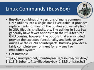 Linux Commands (BusyBox)
• BusyBox combines tiny versions of many common
UNIX utilities into a single small executable. It provides
replacements for most of the utilities you usually find
in GNU fileutils, shellutils, etc. The utilities in BusyBox
generally have fewer options than their full-featured
GNU cousins; however, the options that are included
provide the expected functionality and behave very
much like their GNU counterparts. BusyBox provides a
fairly complete environment for any small or
embedded system.
• Get Busybox:
https://launchpad.net/ubuntu/precise/+source/busybox/
1:1.18.5-1ubuntu4.1/+files/busybox_1.18.5.orig.tar.bz2
19Embedded Linux @ Information Technology Institute
 