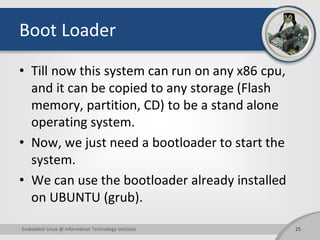Boot Loader
• Till now this system can run on any x86 cpu,
and it can be copied to any storage (Flash
memory, partition, CD) to be a stand alone
operating system.
• Now, we just need a bootloader to start the
system.
• We can use the bootloader already installed
on UBUNTU (grub).
25Embedded Linux @ Information Technology Institute
 