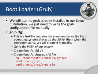Boot Loader (Grub)
• We will use the grub already installed in our Linux
distribution, we just need to write the grub
configuration file manually.
• grub.cfg:
– This is a text file contains the menu entries or the list of
operating systems that grub should list them when the
computer starts. We will create it manually.
– Go to the PATH of our system
– Create (boot/grub) dir
– Create (boot/grub/grub.cfg) file
cd /home/shatrix/minios/system
mkdir boot/grub
gedit boot/grub/grub.cfg
 
