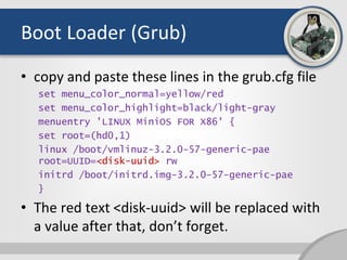 Boot Loader (Grub)
• copy and paste these lines in the grub.cfg file
set menu_color_normal=yellow/red
set menu_color_highlight=black/light-gray
menuentry 'LINUX MiniOS FOR X86' {
set root=(hd0,1)
linux /boot/vmlinuz-3.2.0-57-generic-pae
root=UUID=<disk-uuid> rw
initrd /boot/initrd.img-3.2.0-57-generic-pae
}
• The red text <disk-uuid> will be replaced with
a value after that, don’t forget.
 