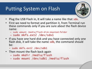 Putting System on Flash
• Plug the USB Flash in, It will take a name like that sdx.
• First we need to format and partition it, from Terminal run
these commands only if you are sure about the flash device
name:
– sudo umount /media/flash-disk-mounted-folder
– sudo mkfs.ext2 /dev/sdx1
• If you have one hard disk and you have connected only one
flash disk, it will take the name sdb, the command should
be:
• sudo mkfs.ext2 /dev/sdb1
• Then mount the flash back again
– sudo mkdir /media/flash
– sudo mount /dev/sdb1 /media/flash
 