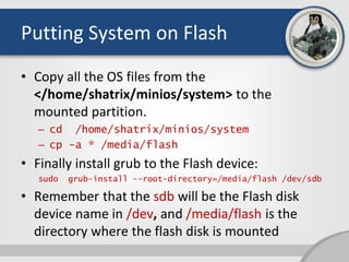 Putting System on Flash
• Copy all the OS files from the
</home/shatrix/minios/system> to the
mounted partition.
– cd /home/shatrix/minios/system
– cp -a * /media/flash
• Finally install grub to the Flash device:
sudo grub-install --root-directory=/media/flash /dev/sdb
• Remember that the sdb will be the Flash disk
device name in /dev, and /media/flash is the
directory where the flash disk is mounted
 