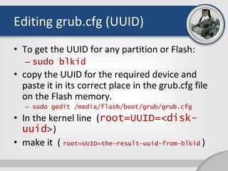 Editing grub.cfg (UUID)
• To get the UUID for any partition or Flash:
– sudo blkid
• copy the UUID for the required device and
paste it in its correct place in the grub.cfg file
on the Flash memory.
– sudo gedit /media/flash/boot/grub/grub.cfg
• In the kernel line (root=UUID=<disk-
uuid>)
• make it ( root=UUID=the-result-uuid-from-blkid )
 