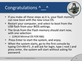 Congratulations ^__^
• If you make all these steps as it is, your flash memory
can now boot with the new Linux OS.
• Restart your computer, and select to boot from the
USB flash from your BIOS settings.
• The Grub from the Flash memory should start now,
with one selection:
– (LINUX Minimal OS FOR X86)
• Press Enter to start the system, and enjoy.
• When the system starts, go to the first console by
typing Ctrl+Alt+F1 ,it will ask for login, type ( root ) and
press enter, the system will start without asking for
password.
32Embedded Linux @ Information Technology Institute
 