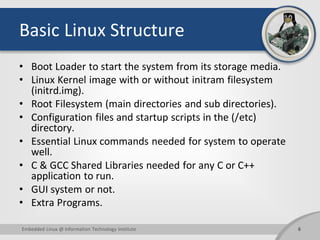 Basic Linux Structure
• Boot Loader to start the system from its storage media.
• Linux Kernel image with or without initram filesystem
(initrd.img).
• Root Filesystem (main directories and sub directories).
• Configuration files and startup scripts in the (/etc)
directory.
• Essential Linux commands needed for system to operate
well.
• C & GCC Shared Libraries needed for any C or C++
application to run.
• GUI system or not.
• Extra Programs.
6Embedded Linux @ Information Technology Institute
 