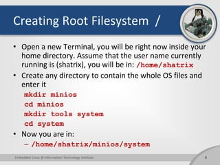 Creating Root Filesystem /
• Open a new Terminal, you will be right now inside your
home directory. Assume that the user name currently
running is (shatrix), you will be in: /home/shatrix
• Create any directory to contain the whole OS files and
enter it
mkdir minios
cd minios
mkdir tools system
cd system
• Now you are in:
– /home/shatrix/minios/system
8Embedded Linux @ Information Technology Institute
 