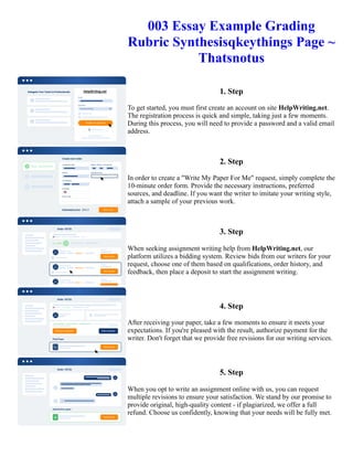 003 Essay Example Grading
Rubric Synthesisqkeythings Page ~
Thatsnotus
1. Step
To get started, you must first create an account on site HelpWriting.net.
The registration process is quick and simple, taking just a few moments.
During this process, you will need to provide a password and a valid email
address.
2. Step
In order to create a "Write My Paper For Me" request, simply complete the
10-minute order form. Provide the necessary instructions, preferred
sources, and deadline. If you want the writer to imitate your writing style,
attach a sample of your previous work.
3. Step
When seeking assignment writing help from HelpWriting.net, our
platform utilizes a bidding system. Review bids from our writers for your
request, choose one of them based on qualifications, order history, and
feedback, then place a deposit to start the assignment writing.
4. Step
After receiving your paper, take a few moments to ensure it meets your
expectations. If you're pleased with the result, authorize payment for the
writer. Don't forget that we provide free revisions for our writing services.
5. Step
When you opt to write an assignment online with us, you can request
multiple revisions to ensure your satisfaction. We stand by our promise to
provide original, high-quality content - if plagiarized, we offer a full
refund. Choose us confidently, knowing that your needs will be fully met.
003 Essay Example Grading Rubric Synthesisqkeythings Page ~ Thatsnotus 003 Essay Example Grading Rubric
Synthesisqkeythings Page ~ Thatsnotus
 