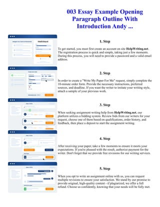 003 Essay Example Opening
Paragraph Outline With
Introduction Andy ...
1. Step
To get started, you must first create an account on site HelpWriting.net.
The registration process is quick and simple, taking just a few moments.
During this process, you will need to provide a password and a valid email
address.
2. Step
In order to create a "Write My Paper For Me" request, simply complete the
10-minute order form. Provide the necessary instructions, preferred
sources, and deadline. If you want the writer to imitate your writing style,
attach a sample of your previous work.
3. Step
When seeking assignment writing help from HelpWriting.net, our
platform utilizes a bidding system. Review bids from our writers for your
request, choose one of them based on qualifications, order history, and
feedback, then place a deposit to start the assignment writing.
4. Step
After receiving your paper, take a few moments to ensure it meets your
expectations. If you're pleased with the result, authorize payment for the
writer. Don't forget that we provide free revisions for our writing services.
5. Step
When you opt to write an assignment online with us, you can request
multiple revisions to ensure your satisfaction. We stand by our promise to
provide original, high-quality content - if plagiarized, we offer a full
refund. Choose us confidently, knowing that your needs will be fully met.
003 Essay Example Opening Paragraph Outline With Introduction Andy ... 003 Essay Example Opening Paragraph
Outline With Introduction Andy ...
 
