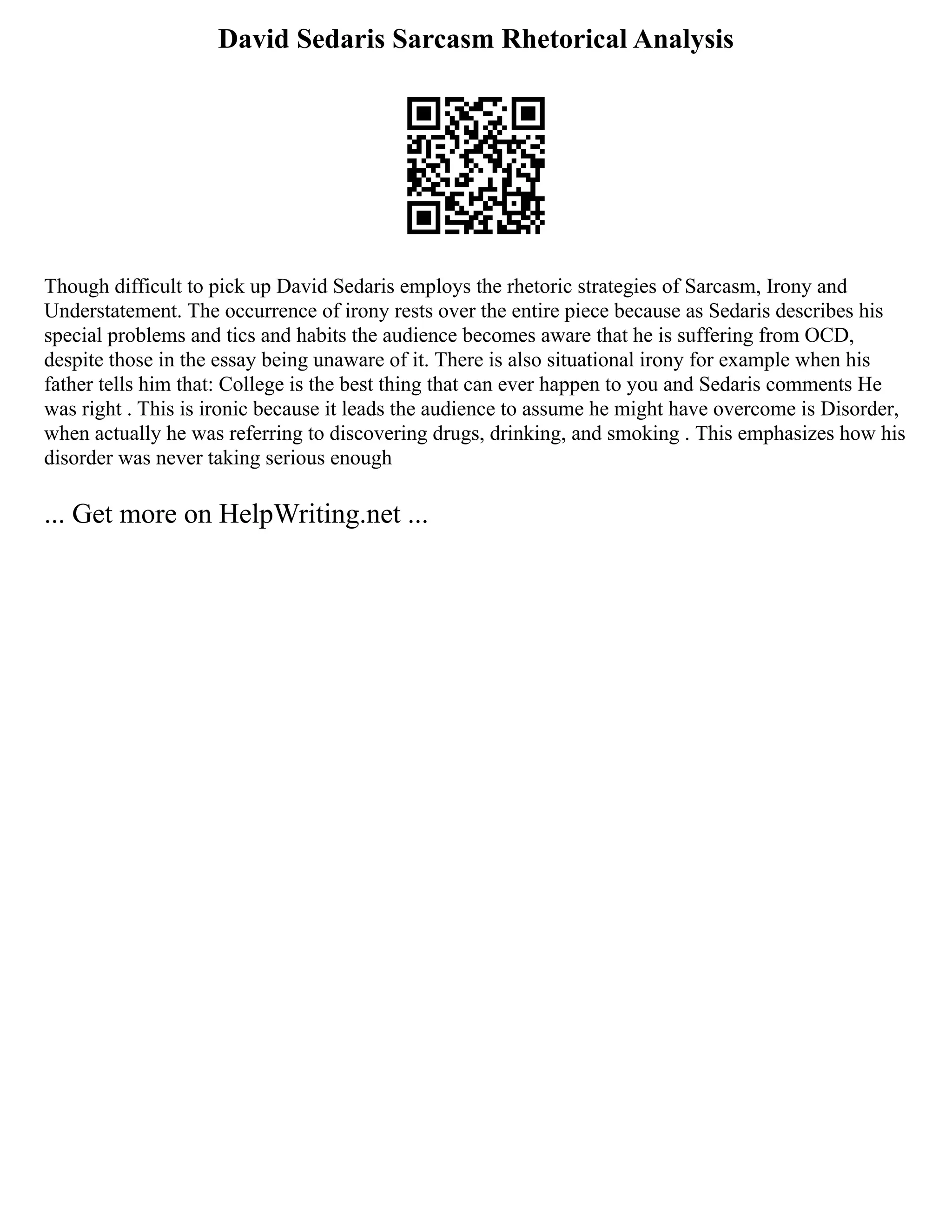 David Sedaris Sarcasm Rhetorical Analysis
Though difficult to pick up David Sedaris employs the rhetoric strategies of Sarcasm, Irony and
Understatement. The occurrence of irony rests over the entire piece because as Sedaris describes his
special problems and tics and habits the audience becomes aware that he is suffering from OCD,
despite those in the essay being unaware of it. There is also situational irony for example when his
father tells him that: College is the best thing that can ever happen to you and Sedaris comments He
was right . This is ironic because it leads the audience to assume he might have overcome is Disorder,
when actually he was referring to discovering drugs, drinking, and smoking . This emphasizes how his
disorder was never taking serious enough
... Get more on HelpWriting.net ...
 