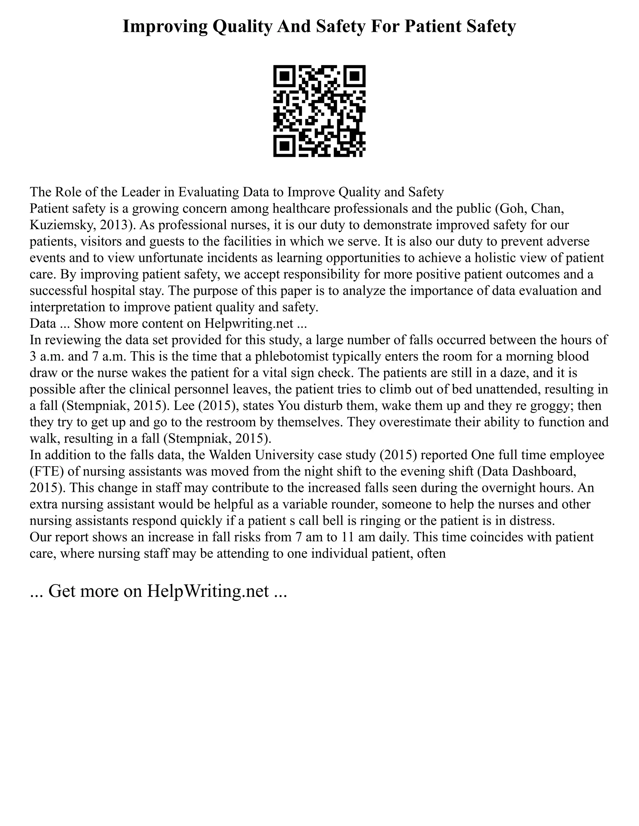 Improving Quality And Safety For Patient Safety
The Role of the Leader in Evaluating Data to Improve Quality and Safety
Patient safety is a growing concern among healthcare professionals and the public (Goh, Chan,
Kuziemsky, 2013). As professional nurses, it is our duty to demonstrate improved safety for our
patients, visitors and guests to the facilities in which we serve. It is also our duty to prevent adverse
events and to view unfortunate incidents as learning opportunities to achieve a holistic view of patient
care. By improving patient safety, we accept responsibility for more positive patient outcomes and a
successful hospital stay. The purpose of this paper is to analyze the importance of data evaluation and
interpretation to improve patient quality and safety.
Data ... Show more content on Helpwriting.net ...
In reviewing the data set provided for this study, a large number of falls occurred between the hours of
3 a.m. and 7 a.m. This is the time that a phlebotomist typically enters the room for a morning blood
draw or the nurse wakes the patient for a vital sign check. The patients are still in a daze, and it is
possible after the clinical personnel leaves, the patient tries to climb out of bed unattended, resulting in
a fall (Stempniak, 2015). Lee (2015), states You disturb them, wake them up and they re groggy; then
they try to get up and go to the restroom by themselves. They overestimate their ability to function and
walk, resulting in a fall (Stempniak, 2015).
In addition to the falls data, the Walden University case study (2015) reported One full time employee
(FTE) of nursing assistants was moved from the night shift to the evening shift (Data Dashboard,
2015). This change in staff may contribute to the increased falls seen during the overnight hours. An
extra nursing assistant would be helpful as a variable rounder, someone to help the nurses and other
nursing assistants respond quickly if a patient s call bell is ringing or the patient is in distress.
Our report shows an increase in fall risks from 7 am to 11 am daily. This time coincides with patient
care, where nursing staff may be attending to one individual patient, often
... Get more on HelpWriting.net ...
 