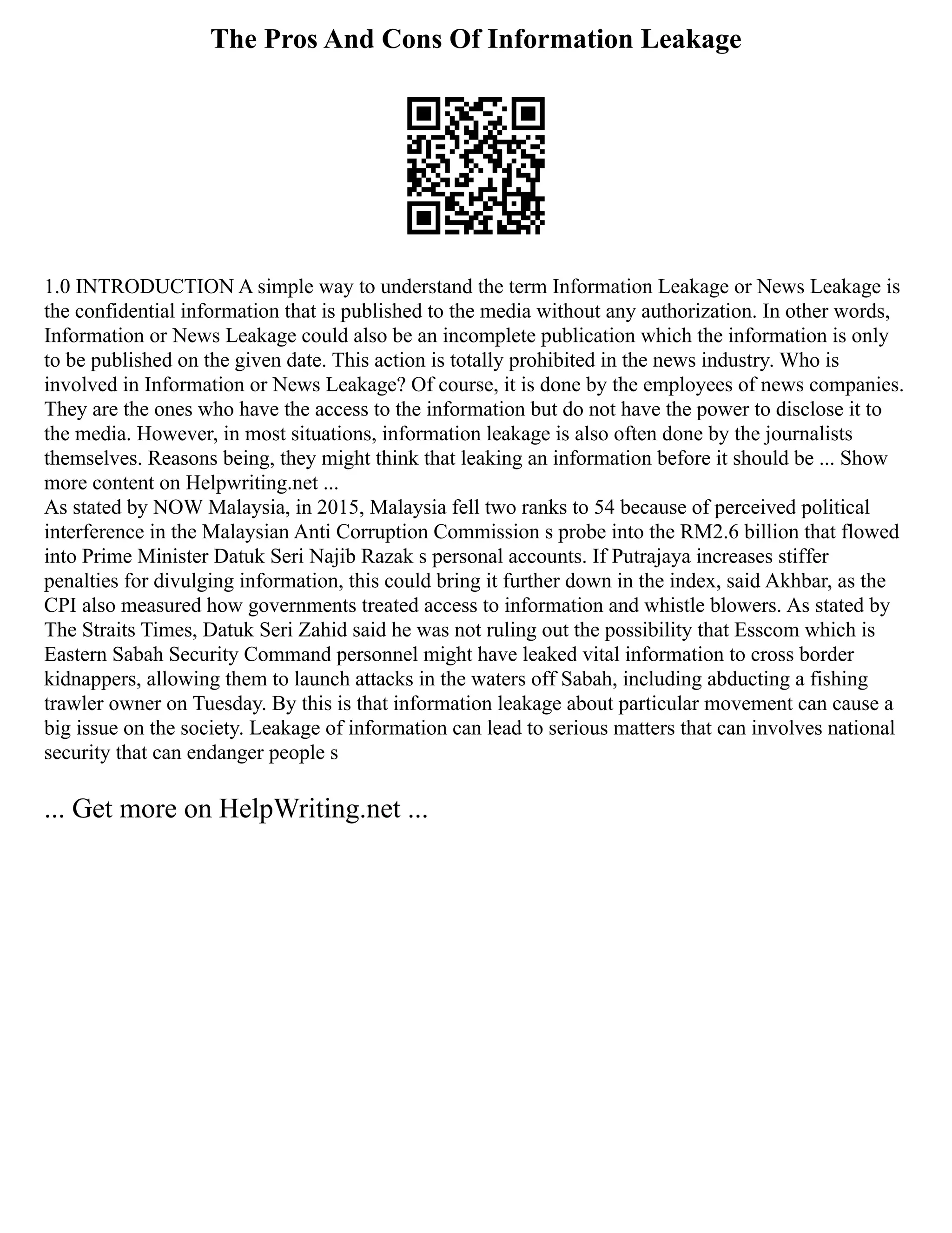 The Pros And Cons Of Information Leakage
1.0 INTRODUCTION A simple way to understand the term Information Leakage or News Leakage is
the confidential information that is published to the media without any authorization. In other words,
Information or News Leakage could also be an incomplete publication which the information is only
to be published on the given date. This action is totally prohibited in the news industry. Who is
involved in Information or News Leakage? Of course, it is done by the employees of news companies.
They are the ones who have the access to the information but do not have the power to disclose it to
the media. However, in most situations, information leakage is also often done by the journalists
themselves. Reasons being, they might think that leaking an information before it should be ... Show
more content on Helpwriting.net ...
As stated by NOW Malaysia, in 2015, Malaysia fell two ranks to 54 because of perceived political
interference in the Malaysian Anti Corruption Commission s probe into the RM2.6 billion that flowed
into Prime Minister Datuk Seri Najib Razak s personal accounts. If Putrajaya increases stiffer
penalties for divulging information, this could bring it further down in the index, said Akhbar, as the
CPI also measured how governments treated access to information and whistle blowers. As stated by
The Straits Times, Datuk Seri Zahid said he was not ruling out the possibility that Esscom which is
Eastern Sabah Security Command personnel might have leaked vital information to cross border
kidnappers, allowing them to launch attacks in the waters off Sabah, including abducting a fishing
trawler owner on Tuesday. By this is that information leakage about particular movement can cause a
big issue on the society. Leakage of information can lead to serious matters that can involves national
security that can endanger people s
... Get more on HelpWriting.net ...
 