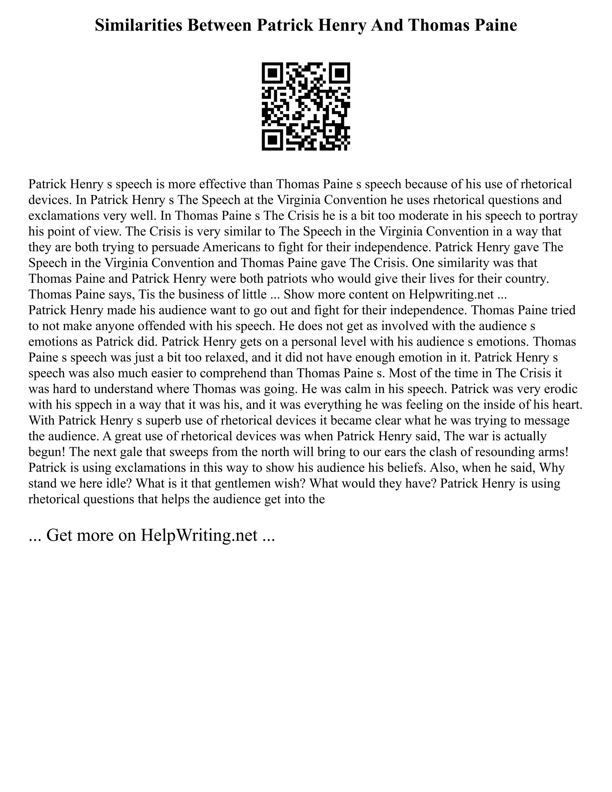 Similarities Between Patrick Henry And Thomas Paine
Patrick Henry s speech is more effective than Thomas Paine s speech because of his use of rhetorical
devices. In Patrick Henry s The Speech at the Virginia Convention he uses rhetorical questions and
exclamations very well. In Thomas Paine s The Crisis he is a bit too moderate in his speech to portray
his point of view. The Crisis is very similar to The Speech in the Virginia Convention in a way that
they are both trying to persuade Americans to fight for their independence. Patrick Henry gave The
Speech in the Virginia Convention and Thomas Paine gave The Crisis. One similarity was that
Thomas Paine and Patrick Henry were both patriots who would give their lives for their country.
Thomas Paine says, Tis the business of little ... Show more content on Helpwriting.net ...
Patrick Henry made his audience want to go out and fight for their independence. Thomas Paine tried
to not make anyone offended with his speech. He does not get as involved with the audience s
emotions as Patrick did. Patrick Henry gets on a personal level with his audience s emotions. Thomas
Paine s speech was just a bit too relaxed, and it did not have enough emotion in it. Patrick Henry s
speech was also much easier to comprehend than Thomas Paine s. Most of the time in The Crisis it
was hard to understand where Thomas was going. He was calm in his speech. Patrick was very erodic
with his sppech in a way that it was his, and it was everything he was feeling on the inside of his heart.
With Patrick Henry s superb use of rhetorical devices it became clear what he was trying to message
the audience. A great use of rhetorical devices was when Patrick Henry said, The war is actually
begun! The next gale that sweeps from the north will bring to our ears the clash of resounding arms!
Patrick is using exclamations in this way to show his audience his beliefs. Also, when he said, Why
stand we here idle? What is it that gentlemen wish? What would they have? Patrick Henry is using
rhetorical questions that helps the audience get into the
... Get more on HelpWriting.net ...
 