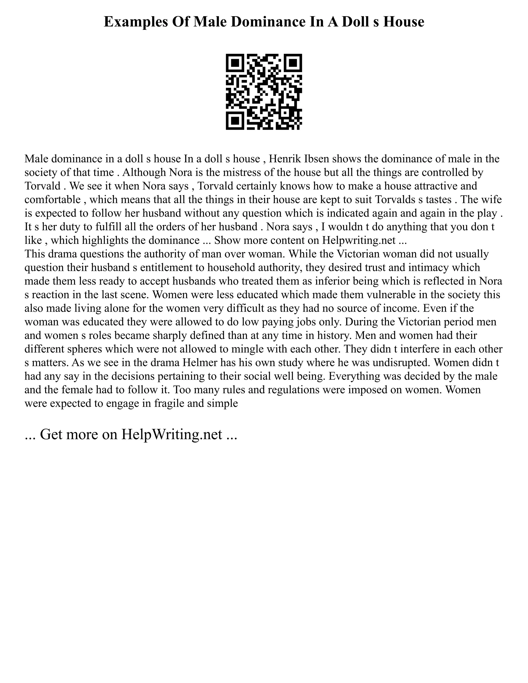 Examples Of Male Dominance In A Doll s House
Male dominance in a doll s house In a doll s house , Henrik Ibsen shows the dominance of male in the
society of that time . Although Nora is the mistress of the house but all the things are controlled by
Torvald . We see it when Nora says , Torvald certainly knows how to make a house attractive and
comfortable , which means that all the things in their house are kept to suit Torvalds s tastes . The wife
is expected to follow her husband without any question which is indicated again and again in the play .
It s her duty to fulfill all the orders of her husband . Nora says , I wouldn t do anything that you don t
like , which highlights the dominance ... Show more content on Helpwriting.net ...
This drama questions the authority of man over woman. While the Victorian woman did not usually
question their husband s entitlement to household authority, they desired trust and intimacy which
made them less ready to accept husbands who treated them as inferior being which is reflected in Nora
s reaction in the last scene. Women were less educated which made them vulnerable in the society this
also made living alone for the women very difficult as they had no source of income. Even if the
woman was educated they were allowed to do low paying jobs only. During the Victorian period men
and women s roles became sharply defined than at any time in history. Men and women had their
different spheres which were not allowed to mingle with each other. They didn t interfere in each other
s matters. As we see in the drama Helmer has his own study where he was undisrupted. Women didn t
had any say in the decisions pertaining to their social well being. Everything was decided by the male
and the female had to follow it. Too many rules and regulations were imposed on women. Women
were expected to engage in fragile and simple
... Get more on HelpWriting.net ...
 