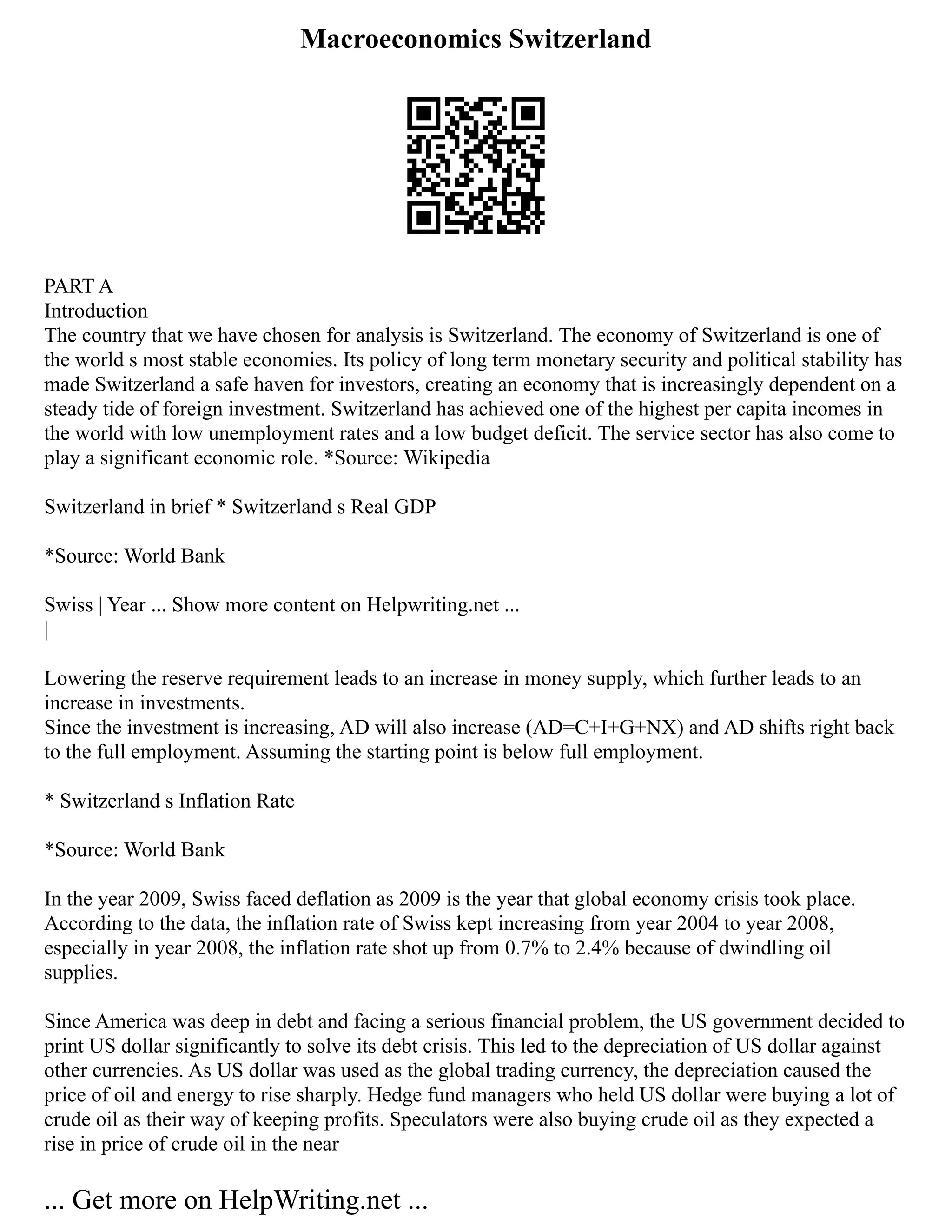 Macroeconomics Switzerland
PART A
Introduction
The country that we have chosen for analysis is Switzerland. The economy of Switzerland is one of
the world s most stable economies. Its policy of long term monetary security and political stability has
made Switzerland a safe haven for investors, creating an economy that is increasingly dependent on a
steady tide of foreign investment. Switzerland has achieved one of the highest per capita incomes in
the world with low unemployment rates and a low budget deficit. The service sector has also come to
play a significant economic role. *Source: Wikipedia
Switzerland in brief * Switzerland s Real GDP
*Source: World Bank
Swiss | Year ... Show more content on Helpwriting.net ...
|
Lowering the reserve requirement leads to an increase in money supply, which further leads to an
increase in investments.
Since the investment is increasing, AD will also increase (AD=C+I+G+NX) and AD shifts right back
to the full employment. Assuming the starting point is below full employment.
* Switzerland s Inflation Rate
*Source: World Bank
In the year 2009, Swiss faced deflation as 2009 is the year that global economy crisis took place.
According to the data, the inflation rate of Swiss kept increasing from year 2004 to year 2008,
especially in year 2008, the inflation rate shot up from 0.7% to 2.4% because of dwindling oil
supplies.
Since America was deep in debt and facing a serious financial problem, the US government decided to
print US dollar significantly to solve its debt crisis. This led to the depreciation of US dollar against
other currencies. As US dollar was used as the global trading currency, the depreciation caused the
price of oil and energy to rise sharply. Hedge fund managers who held US dollar were buying a lot of
crude oil as their way of keeping profits. Speculators were also buying crude oil as they expected a
rise in price of crude oil in the near
... Get more on HelpWriting.net ...
 