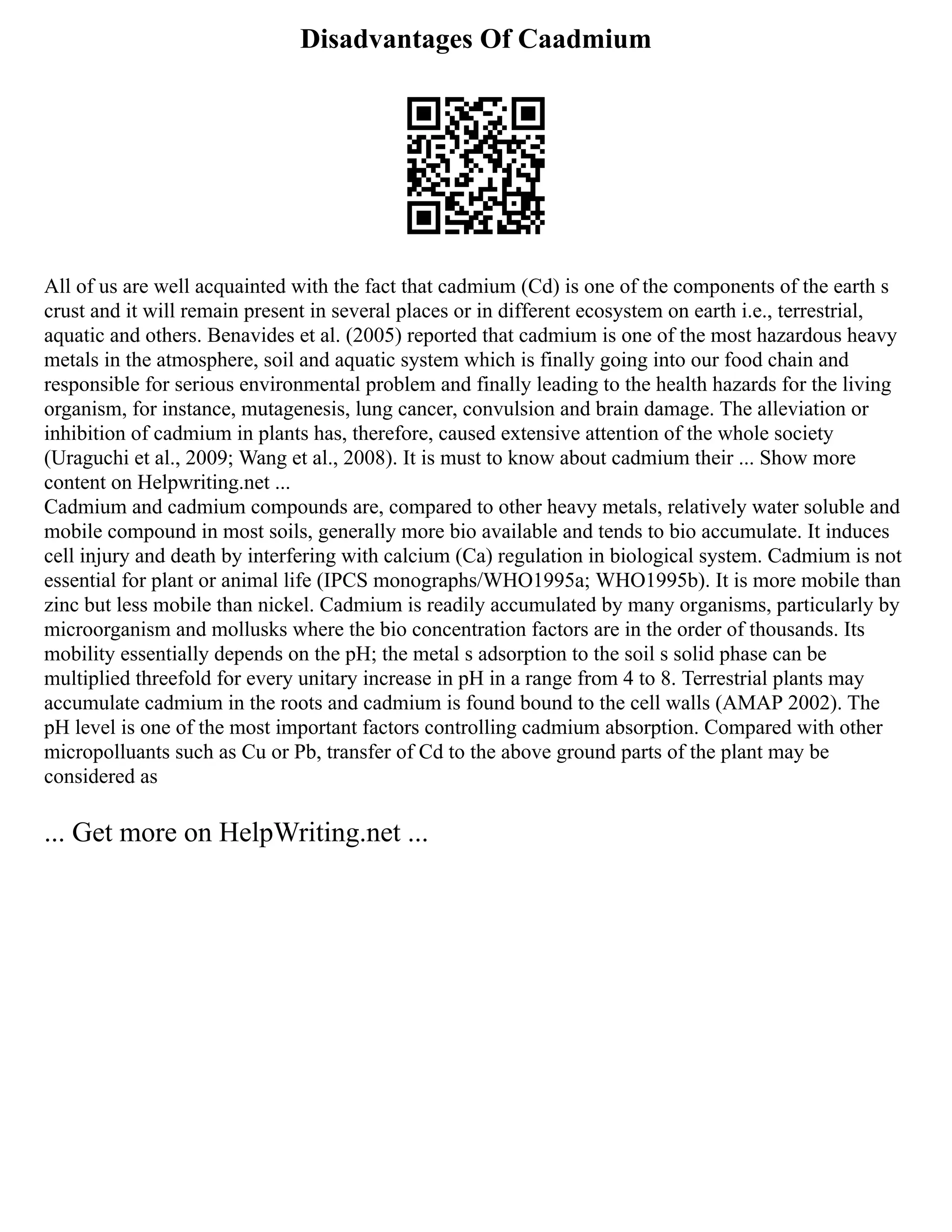 Disadvantages Of Caadmium
All of us are well acquainted with the fact that cadmium (Cd) is one of the components of the earth s
crust and it will remain present in several places or in different ecosystem on earth i.e., terrestrial,
aquatic and others. Benavides et al. (2005) reported that cadmium is one of the most hazardous heavy
metals in the atmosphere, soil and aquatic system which is finally going into our food chain and
responsible for serious environmental problem and finally leading to the health hazards for the living
organism, for instance, mutagenesis, lung cancer, convulsion and brain damage. The alleviation or
inhibition of cadmium in plants has, therefore, caused extensive attention of the whole society
(Uraguchi et al., 2009; Wang et al., 2008). It is must to know about cadmium their ... Show more
content on Helpwriting.net ...
Cadmium and cadmium compounds are, compared to other heavy metals, relatively water soluble and
mobile compound in most soils, generally more bio available and tends to bio accumulate. It induces
cell injury and death by interfering with calcium (Ca) regulation in biological system. Cadmium is not
essential for plant or animal life (IPCS monographs/WHO1995a; WHO1995b). It is more mobile than
zinc but less mobile than nickel. Cadmium is readily accumulated by many organisms, particularly by
microorganism and mollusks where the bio concentration factors are in the order of thousands. Its
mobility essentially depends on the pH; the metal s adsorption to the soil s solid phase can be
multiplied threefold for every unitary increase in pH in a range from 4 to 8. Terrestrial plants may
accumulate cadmium in the roots and cadmium is found bound to the cell walls (AMAP 2002). The
pH level is one of the most important factors controlling cadmium absorption. Compared with other
micropolluants such as Cu or Pb, transfer of Cd to the above ground parts of the plant may be
considered as
... Get more on HelpWriting.net ...
 