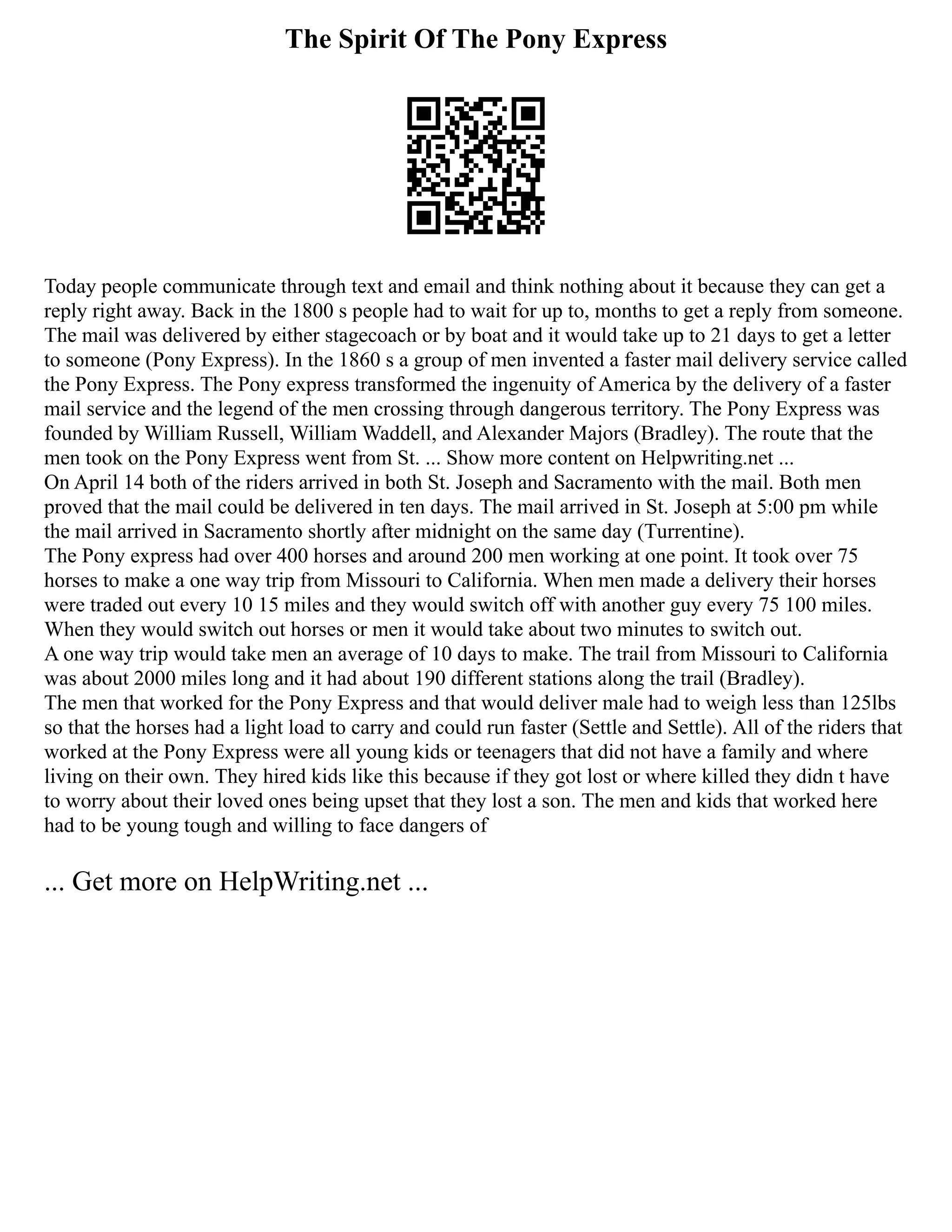 The Spirit Of The Pony Express
Today people communicate through text and email and think nothing about it because they can get a
reply right away. Back in the 1800 s people had to wait for up to, months to get a reply from someone.
The mail was delivered by either stagecoach or by boat and it would take up to 21 days to get a letter
to someone (Pony Express). In the 1860 s a group of men invented a faster mail delivery service called
the Pony Express. The Pony express transformed the ingenuity of America by the delivery of a faster
mail service and the legend of the men crossing through dangerous territory. The Pony Express was
founded by William Russell, William Waddell, and Alexander Majors (Bradley). The route that the
men took on the Pony Express went from St. ... Show more content on Helpwriting.net ...
On April 14 both of the riders arrived in both St. Joseph and Sacramento with the mail. Both men
proved that the mail could be delivered in ten days. The mail arrived in St. Joseph at 5:00 pm while
the mail arrived in Sacramento shortly after midnight on the same day (Turrentine).
The Pony express had over 400 horses and around 200 men working at one point. It took over 75
horses to make a one way trip from Missouri to California. When men made a delivery their horses
were traded out every 10 15 miles and they would switch off with another guy every 75 100 miles.
When they would switch out horses or men it would take about two minutes to switch out.
A one way trip would take men an average of 10 days to make. The trail from Missouri to California
was about 2000 miles long and it had about 190 different stations along the trail (Bradley).
The men that worked for the Pony Express and that would deliver male had to weigh less than 125lbs
so that the horses had a light load to carry and could run faster (Settle and Settle). All of the riders that
worked at the Pony Express were all young kids or teenagers that did not have a family and where
living on their own. They hired kids like this because if they got lost or where killed they didn t have
to worry about their loved ones being upset that they lost a son. The men and kids that worked here
had to be young tough and willing to face dangers of
... Get more on HelpWriting.net ...
 