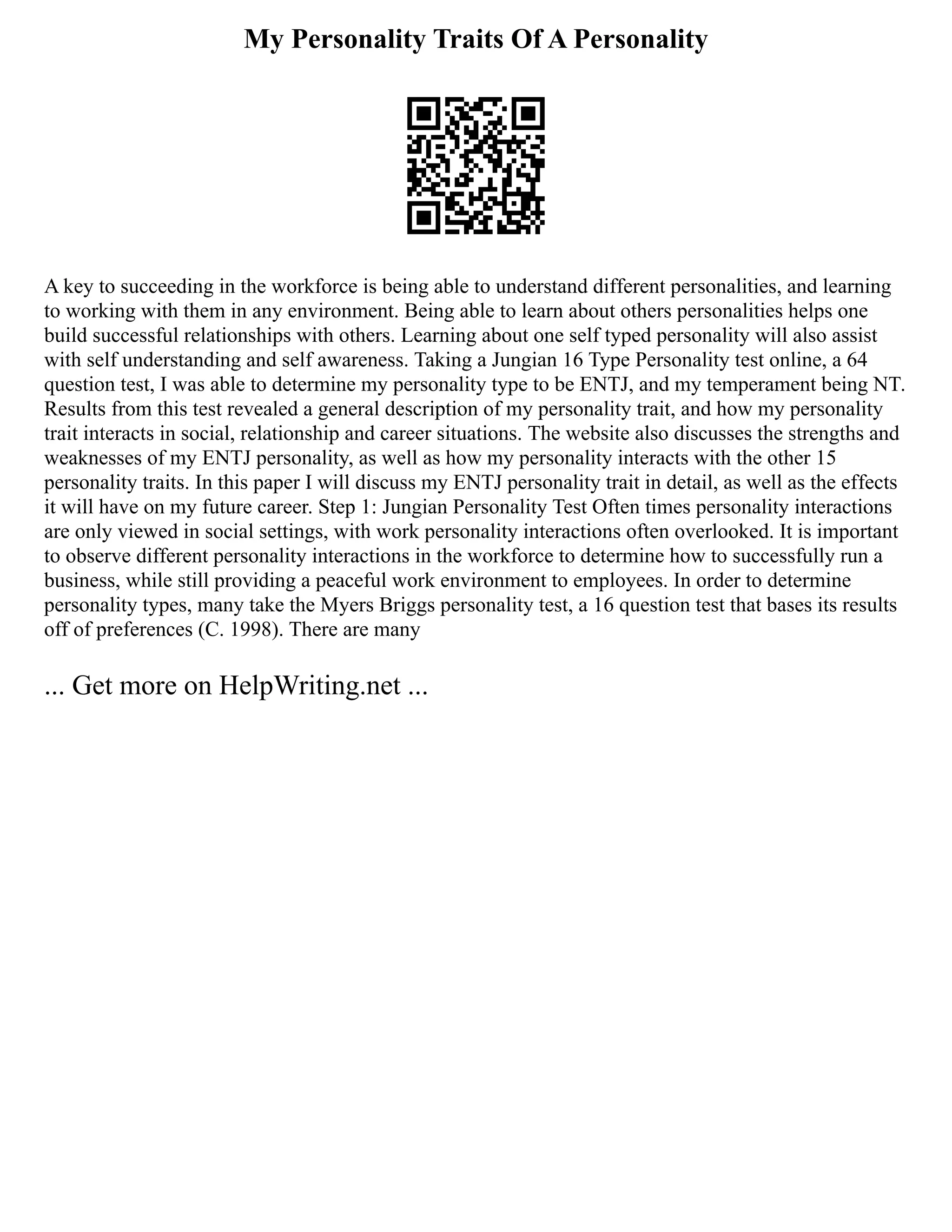 My Personality Traits Of A Personality
A key to succeeding in the workforce is being able to understand different personalities, and learning
to working with them in any environment. Being able to learn about others personalities helps one
build successful relationships with others. Learning about one self typed personality will also assist
with self understanding and self awareness. Taking a Jungian 16 Type Personality test online, a 64
question test, I was able to determine my personality type to be ENTJ, and my temperament being NT.
Results from this test revealed a general description of my personality trait, and how my personality
trait interacts in social, relationship and career situations. The website also discusses the strengths and
weaknesses of my ENTJ personality, as well as how my personality interacts with the other 15
personality traits. In this paper I will discuss my ENTJ personality trait in detail, as well as the effects
it will have on my future career. Step 1: Jungian Personality Test Often times personality interactions
are only viewed in social settings, with work personality interactions often overlooked. It is important
to observe different personality interactions in the workforce to determine how to successfully run a
business, while still providing a peaceful work environment to employees. In order to determine
personality types, many take the Myers Briggs personality test, a 16 question test that bases its results
off of preferences (C. 1998). There are many
... Get more on HelpWriting.net ...
 