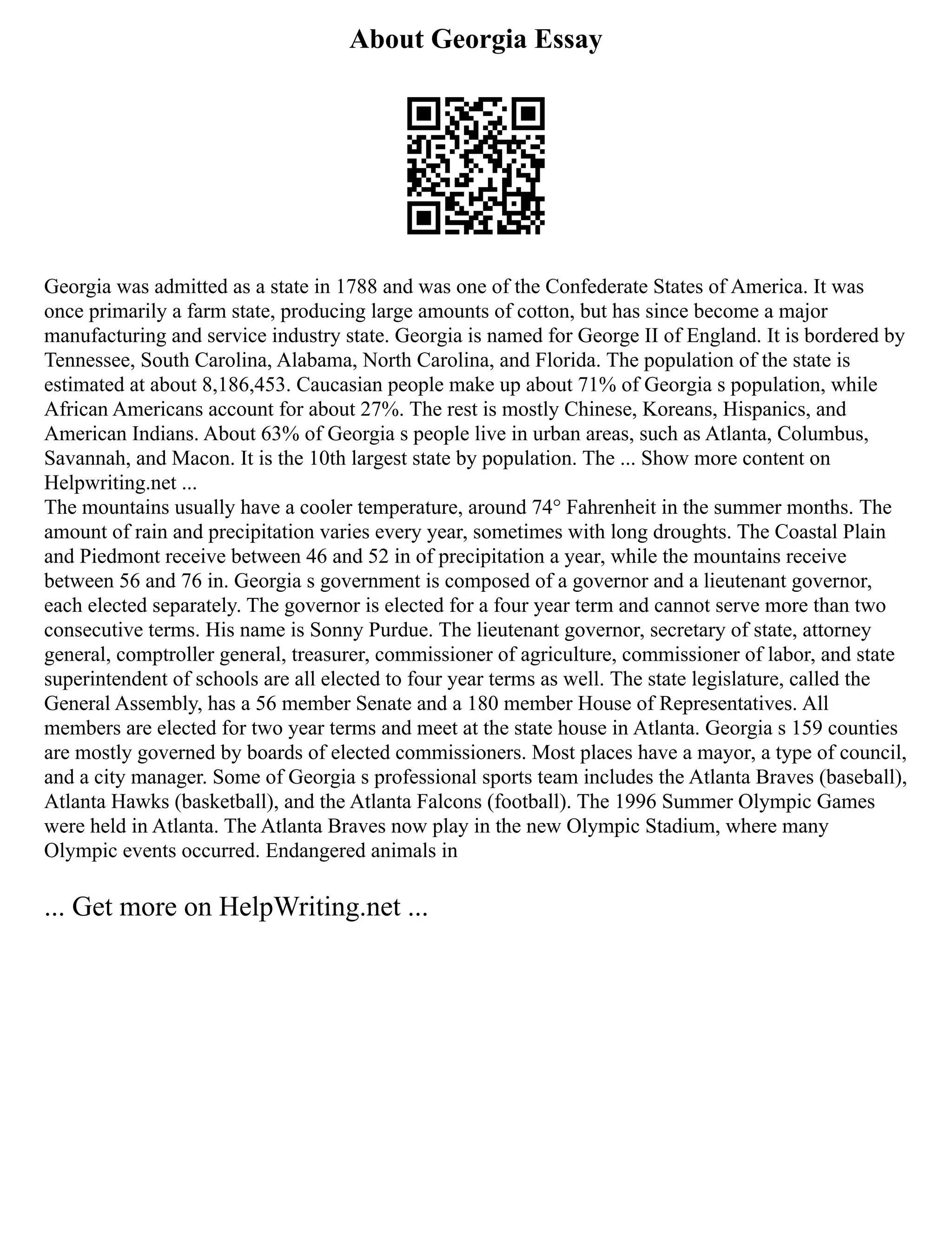 About Georgia Essay
Georgia was admitted as a state in 1788 and was one of the Confederate States of America. It was
once primarily a farm state, producing large amounts of cotton, but has since become a major
manufacturing and service industry state. Georgia is named for George II of England. It is bordered by
Tennessee, South Carolina, Alabama, North Carolina, and Florida. The population of the state is
estimated at about 8,186,453. Caucasian people make up about 71% of Georgia s population, while
African Americans account for about 27%. The rest is mostly Chinese, Koreans, Hispanics, and
American Indians. About 63% of Georgia s people live in urban areas, such as Atlanta, Columbus,
Savannah, and Macon. It is the 10th largest state by population. The ... Show more content on
Helpwriting.net ...
The mountains usually have a cooler temperature, around 74° Fahrenheit in the summer months. The
amount of rain and precipitation varies every year, sometimes with long droughts. The Coastal Plain
and Piedmont receive between 46 and 52 in of precipitation a year, while the mountains receive
between 56 and 76 in. Georgia s government is composed of a governor and a lieutenant governor,
each elected separately. The governor is elected for a four year term and cannot serve more than two
consecutive terms. His name is Sonny Purdue. The lieutenant governor, secretary of state, attorney
general, comptroller general, treasurer, commissioner of agriculture, commissioner of labor, and state
superintendent of schools are all elected to four year terms as well. The state legislature, called the
General Assembly, has a 56 member Senate and a 180 member House of Representatives. All
members are elected for two year terms and meet at the state house in Atlanta. Georgia s 159 counties
are mostly governed by boards of elected commissioners. Most places have a mayor, a type of council,
and a city manager. Some of Georgia s professional sports team includes the Atlanta Braves (baseball),
Atlanta Hawks (basketball), and the Atlanta Falcons (football). The 1996 Summer Olympic Games
were held in Atlanta. The Atlanta Braves now play in the new Olympic Stadium, where many
Olympic events occurred. Endangered animals in
... Get more on HelpWriting.net ...
 