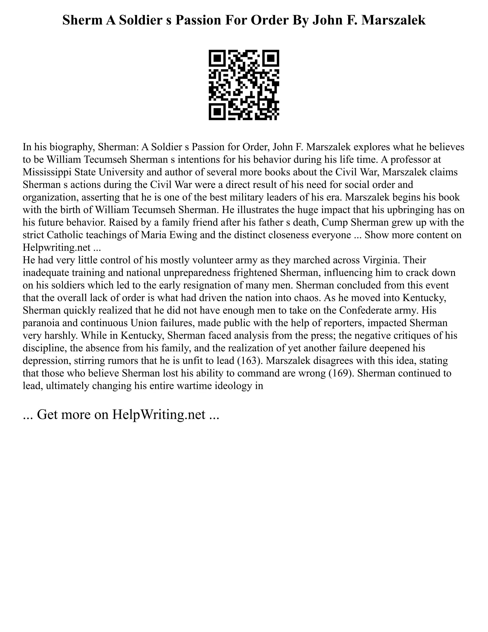 Sherm A Soldier s Passion For Order By John F. Marszalek
In his biography, Sherman: A Soldier s Passion for Order, John F. Marszalek explores what he believes
to be William Tecumseh Sherman s intentions for his behavior during his life time. A professor at
Mississippi State University and author of several more books about the Civil War, Marszalek claims
Sherman s actions during the Civil War were a direct result of his need for social order and
organization, asserting that he is one of the best military leaders of his era. Marszalek begins his book
with the birth of William Tecumseh Sherman. He illustrates the huge impact that his upbringing has on
his future behavior. Raised by a family friend after his father s death, Cump Sherman grew up with the
strict Catholic teachings of Maria Ewing and the distinct closeness everyone ... Show more content on
Helpwriting.net ...
He had very little control of his mostly volunteer army as they marched across Virginia. Their
inadequate training and national unpreparedness frightened Sherman, influencing him to crack down
on his soldiers which led to the early resignation of many men. Sherman concluded from this event
that the overall lack of order is what had driven the nation into chaos. As he moved into Kentucky,
Sherman quickly realized that he did not have enough men to take on the Confederate army. His
paranoia and continuous Union failures, made public with the help of reporters, impacted Sherman
very harshly. While in Kentucky, Sherman faced analysis from the press; the negative critiques of his
discipline, the absence from his family, and the realization of yet another failure deepened his
depression, stirring rumors that he is unfit to lead (163). Marszalek disagrees with this idea, stating
that those who believe Sherman lost his ability to command are wrong (169). Sherman continued to
lead, ultimately changing his entire wartime ideology in
... Get more on HelpWriting.net ...
 