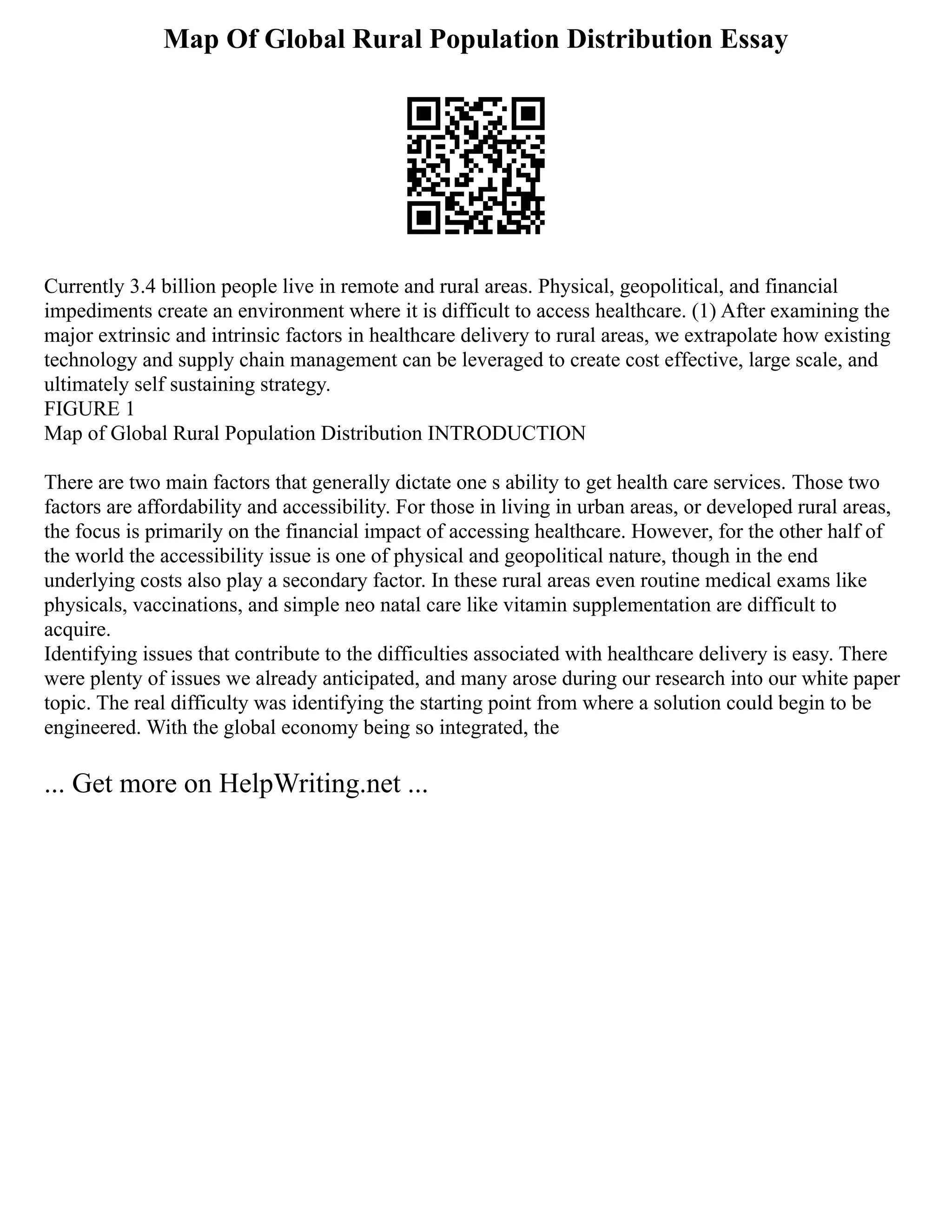 Map Of Global Rural Population Distribution Essay
Currently 3.4 billion people live in remote and rural areas. Physical, geopolitical, and financial
impediments create an environment where it is difficult to access healthcare. (1) After examining the
major extrinsic and intrinsic factors in healthcare delivery to rural areas, we extrapolate how existing
technology and supply chain management can be leveraged to create cost effective, large scale, and
ultimately self sustaining strategy.
FIGURE 1
Map of Global Rural Population Distribution INTRODUCTION
There are two main factors that generally dictate one s ability to get health care services. Those two
factors are affordability and accessibility. For those in living in urban areas, or developed rural areas,
the focus is primarily on the financial impact of accessing healthcare. However, for the other half of
the world the accessibility issue is one of physical and geopolitical nature, though in the end
underlying costs also play a secondary factor. In these rural areas even routine medical exams like
physicals, vaccinations, and simple neo natal care like vitamin supplementation are difficult to
acquire.
Identifying issues that contribute to the difficulties associated with healthcare delivery is easy. There
were plenty of issues we already anticipated, and many arose during our research into our white paper
topic. The real difficulty was identifying the starting point from where a solution could begin to be
engineered. With the global economy being so integrated, the
... Get more on HelpWriting.net ...
 