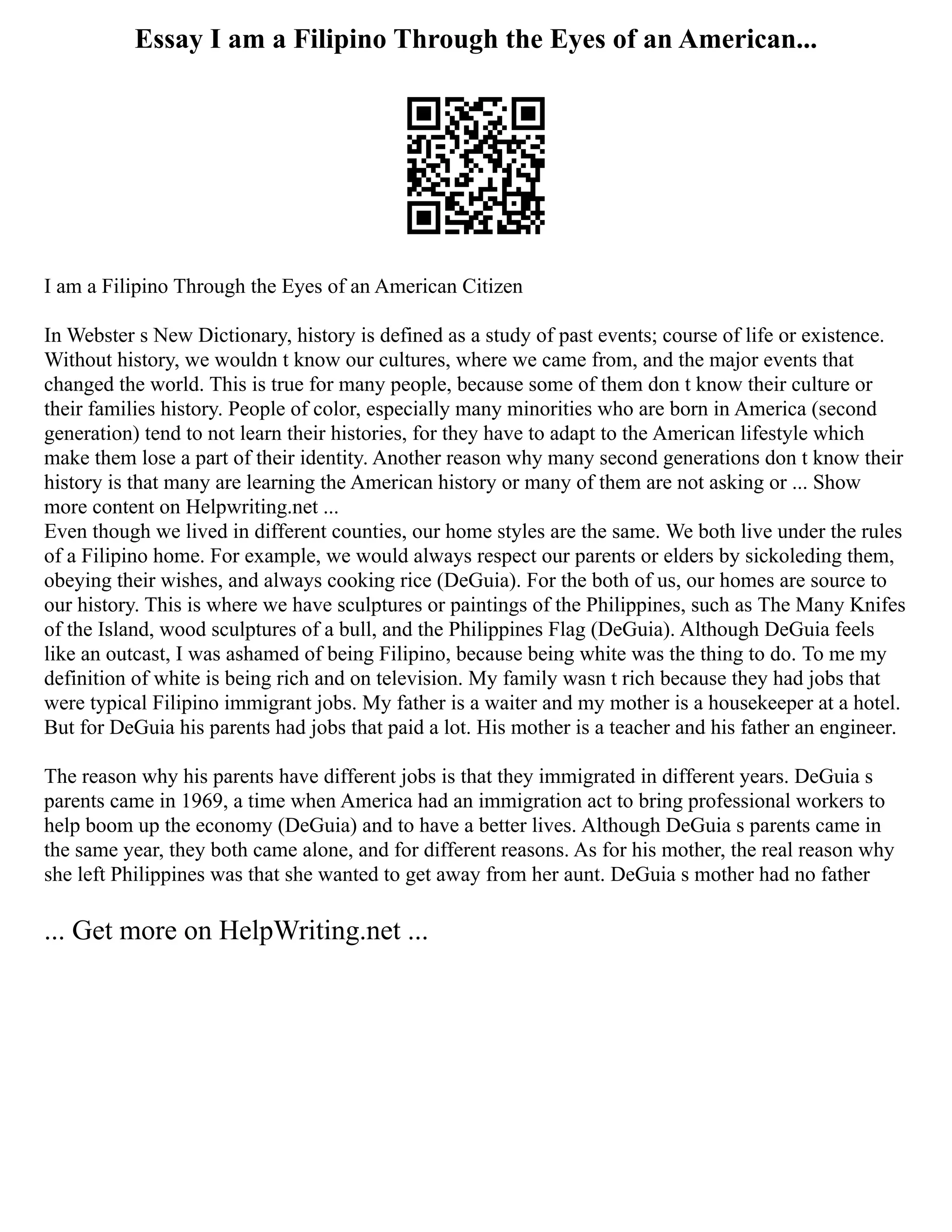 Essay I am a Filipino Through the Eyes of an American...
I am a Filipino Through the Eyes of an American Citizen
In Webster s New Dictionary, history is defined as a study of past events; course of life or existence.
Without history, we wouldn t know our cultures, where we came from, and the major events that
changed the world. This is true for many people, because some of them don t know their culture or
their families history. People of color, especially many minorities who are born in America (second
generation) tend to not learn their histories, for they have to adapt to the American lifestyle which
make them lose a part of their identity. Another reason why many second generations don t know their
history is that many are learning the American history or many of them are not asking or ... Show
more content on Helpwriting.net ...
Even though we lived in different counties, our home styles are the same. We both live under the rules
of a Filipino home. For example, we would always respect our parents or elders by sickoleding them,
obeying their wishes, and always cooking rice (DeGuia). For the both of us, our homes are source to
our history. This is where we have sculptures or paintings of the Philippines, such as The Many Knifes
of the Island, wood sculptures of a bull, and the Philippines Flag (DeGuia). Although DeGuia feels
like an outcast, I was ashamed of being Filipino, because being white was the thing to do. To me my
definition of white is being rich and on television. My family wasn t rich because they had jobs that
were typical Filipino immigrant jobs. My father is a waiter and my mother is a housekeeper at a hotel.
But for DeGuia his parents had jobs that paid a lot. His mother is a teacher and his father an engineer.
The reason why his parents have different jobs is that they immigrated in different years. DeGuia s
parents came in 1969, a time when America had an immigration act to bring professional workers to
help boom up the economy (DeGuia) and to have a better lives. Although DeGuia s parents came in
the same year, they both came alone, and for different reasons. As for his mother, the real reason why
she left Philippines was that she wanted to get away from her aunt. DeGuia s mother had no father
... Get more on HelpWriting.net ...
 