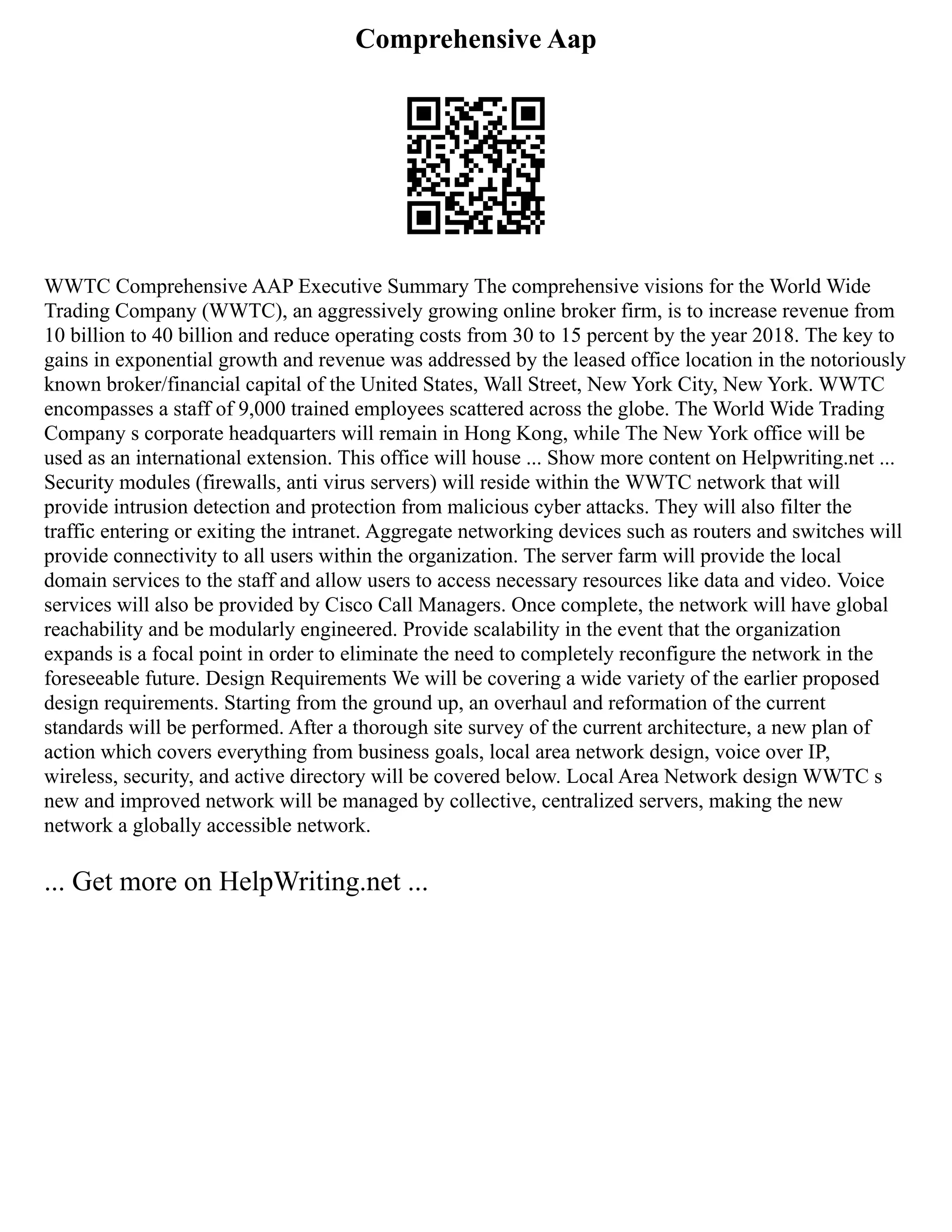 Comprehensive Aap
WWTC Comprehensive AAP Executive Summary The comprehensive visions for the World Wide
Trading Company (WWTC), an aggressively growing online broker firm, is to increase revenue from
10 billion to 40 billion and reduce operating costs from 30 to 15 percent by the year 2018. The key to
gains in exponential growth and revenue was addressed by the leased office location in the notoriously
known broker/financial capital of the United States, Wall Street, New York City, New York. WWTC
encompasses a staff of 9,000 trained employees scattered across the globe. The World Wide Trading
Company s corporate headquarters will remain in Hong Kong, while The New York office will be
used as an international extension. This office will house ... Show more content on Helpwriting.net ...
Security modules (firewalls, anti virus servers) will reside within the WWTC network that will
provide intrusion detection and protection from malicious cyber attacks. They will also filter the
traffic entering or exiting the intranet. Aggregate networking devices such as routers and switches will
provide connectivity to all users within the organization. The server farm will provide the local
domain services to the staff and allow users to access necessary resources like data and video. Voice
services will also be provided by Cisco Call Managers. Once complete, the network will have global
reachability and be modularly engineered. Provide scalability in the event that the organization
expands is a focal point in order to eliminate the need to completely reconfigure the network in the
foreseeable future. Design Requirements We will be covering a wide variety of the earlier proposed
design requirements. Starting from the ground up, an overhaul and reformation of the current
standards will be performed. After a thorough site survey of the current architecture, a new plan of
action which covers everything from business goals, local area network design, voice over IP,
wireless, security, and active directory will be covered below. Local Area Network design WWTC s
new and improved network will be managed by collective, centralized servers, making the new
network a globally accessible network.
... Get more on HelpWriting.net ...
 