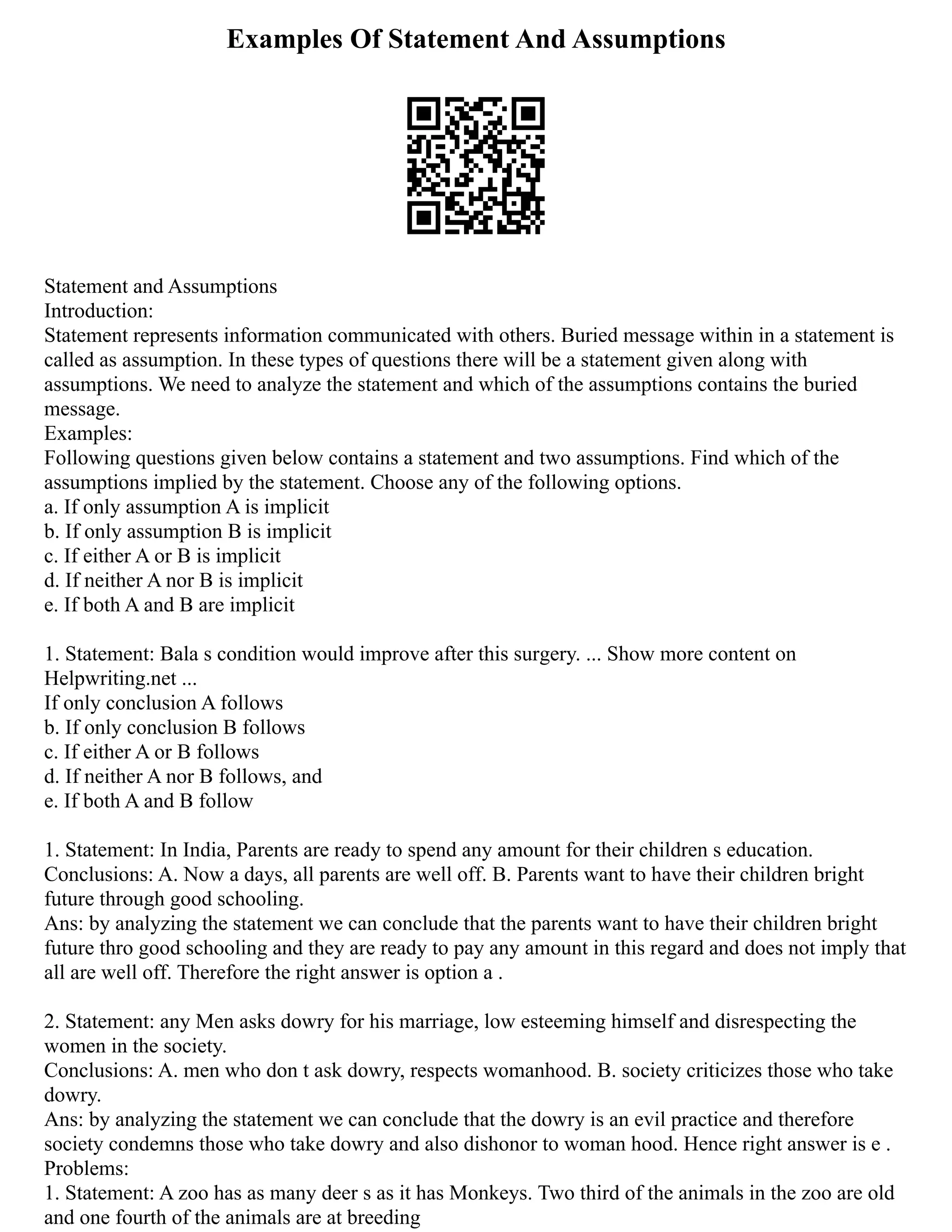Examples Of Statement And Assumptions
Statement and Assumptions
Introduction:
Statement represents information communicated with others. Buried message within in a statement is
called as assumption. In these types of questions there will be a statement given along with
assumptions. We need to analyze the statement and which of the assumptions contains the buried
message.
Examples:
Following questions given below contains a statement and two assumptions. Find which of the
assumptions implied by the statement. Choose any of the following options.
a. If only assumption A is implicit
b. If only assumption B is implicit
c. If either A or B is implicit
d. If neither A nor B is implicit
e. If both A and B are implicit
1. Statement: Bala s condition would improve after this surgery. ... Show more content on
Helpwriting.net ...
If only conclusion A follows
b. If only conclusion B follows
c. If either A or B follows
d. If neither A nor B follows, and
e. If both A and B follow
1. Statement: In India, Parents are ready to spend any amount for their children s education.
Conclusions: A. Now a days, all parents are well off. B. Parents want to have their children bright
future through good schooling.
Ans: by analyzing the statement we can conclude that the parents want to have their children bright
future thro good schooling and they are ready to pay any amount in this regard and does not imply that
all are well off. Therefore the right answer is option a .
2. Statement: any Men asks dowry for his marriage, low esteeming himself and disrespecting the
women in the society.
Conclusions: A. men who don t ask dowry, respects womanhood. B. society criticizes those who take
dowry.
Ans: by analyzing the statement we can conclude that the dowry is an evil practice and therefore
society condemns those who take dowry and also dishonor to woman hood. Hence right answer is e .
Problems:
1. Statement: A zoo has as many deer s as it has Monkeys. Two third of the animals in the zoo are old
and one fourth of the animals are at breeding
 