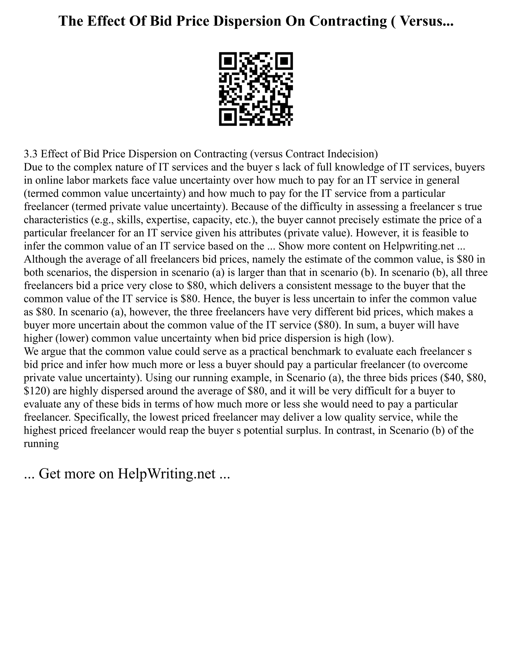 The Effect Of Bid Price Dispersion On Contracting ( Versus...
3.3 Effect of Bid Price Dispersion on Contracting (versus Contract Indecision)
Due to the complex nature of IT services and the buyer s lack of full knowledge of IT services, buyers
in online labor markets face value uncertainty over how much to pay for an IT service in general
(termed common value uncertainty) and how much to pay for the IT service from a particular
freelancer (termed private value uncertainty). Because of the difficulty in assessing a freelancer s true
characteristics (e.g., skills, expertise, capacity, etc.), the buyer cannot precisely estimate the price of a
particular freelancer for an IT service given his attributes (private value). However, it is feasible to
infer the common value of an IT service based on the ... Show more content on Helpwriting.net ...
Although the average of all freelancers bid prices, namely the estimate of the common value, is $80 in
both scenarios, the dispersion in scenario (a) is larger than that in scenario (b). In scenario (b), all three
freelancers bid a price very close to $80, which delivers a consistent message to the buyer that the
common value of the IT service is $80. Hence, the buyer is less uncertain to infer the common value
as $80. In scenario (a), however, the three freelancers have very different bid prices, which makes a
buyer more uncertain about the common value of the IT service ($80). In sum, a buyer will have
higher (lower) common value uncertainty when bid price dispersion is high (low).
We argue that the common value could serve as a practical benchmark to evaluate each freelancer s
bid price and infer how much more or less a buyer should pay a particular freelancer (to overcome
private value uncertainty). Using our running example, in Scenario (a), the three bids prices ($40, $80,
$120) are highly dispersed around the average of $80, and it will be very difficult for a buyer to
evaluate any of these bids in terms of how much more or less she would need to pay a particular
freelancer. Specifically, the lowest priced freelancer may deliver a low quality service, while the
highest priced freelancer would reap the buyer s potential surplus. In contrast, in Scenario (b) of the
running
... Get more on HelpWriting.net ...
 
