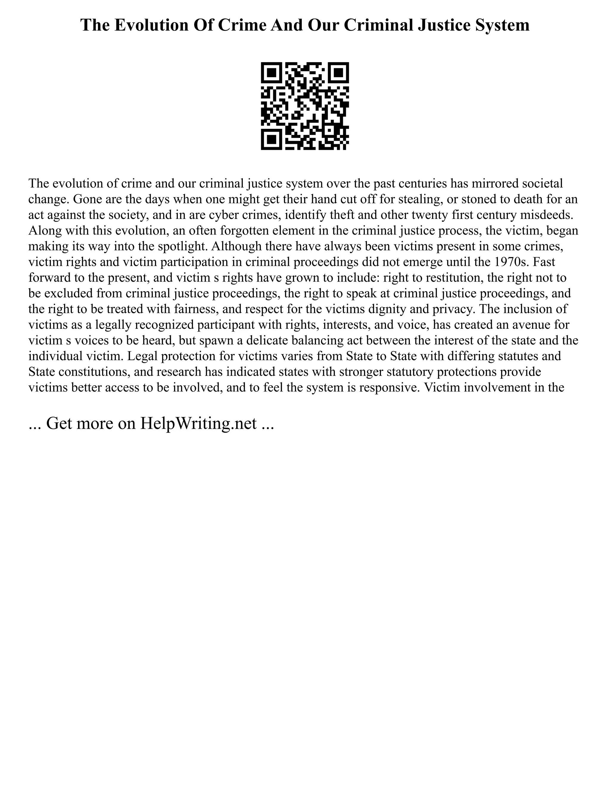 The Evolution Of Crime And Our Criminal Justice System
The evolution of crime and our criminal justice system over the past centuries has mirrored societal
change. Gone are the days when one might get their hand cut off for stealing, or stoned to death for an
act against the society, and in are cyber crimes, identify theft and other twenty first century misdeeds.
Along with this evolution, an often forgotten element in the criminal justice process, the victim, began
making its way into the spotlight. Although there have always been victims present in some crimes,
victim rights and victim participation in criminal proceedings did not emerge until the 1970s. Fast
forward to the present, and victim s rights have grown to include: right to restitution, the right not to
be excluded from criminal justice proceedings, the right to speak at criminal justice proceedings, and
the right to be treated with fairness, and respect for the victims dignity and privacy. The inclusion of
victims as a legally recognized participant with rights, interests, and voice, has created an avenue for
victim s voices to be heard, but spawn a delicate balancing act between the interest of the state and the
individual victim. Legal protection for victims varies from State to State with differing statutes and
State constitutions, and research has indicated states with stronger statutory protections provide
victims better access to be involved, and to feel the system is responsive. Victim involvement in the
... Get more on HelpWriting.net ...
 