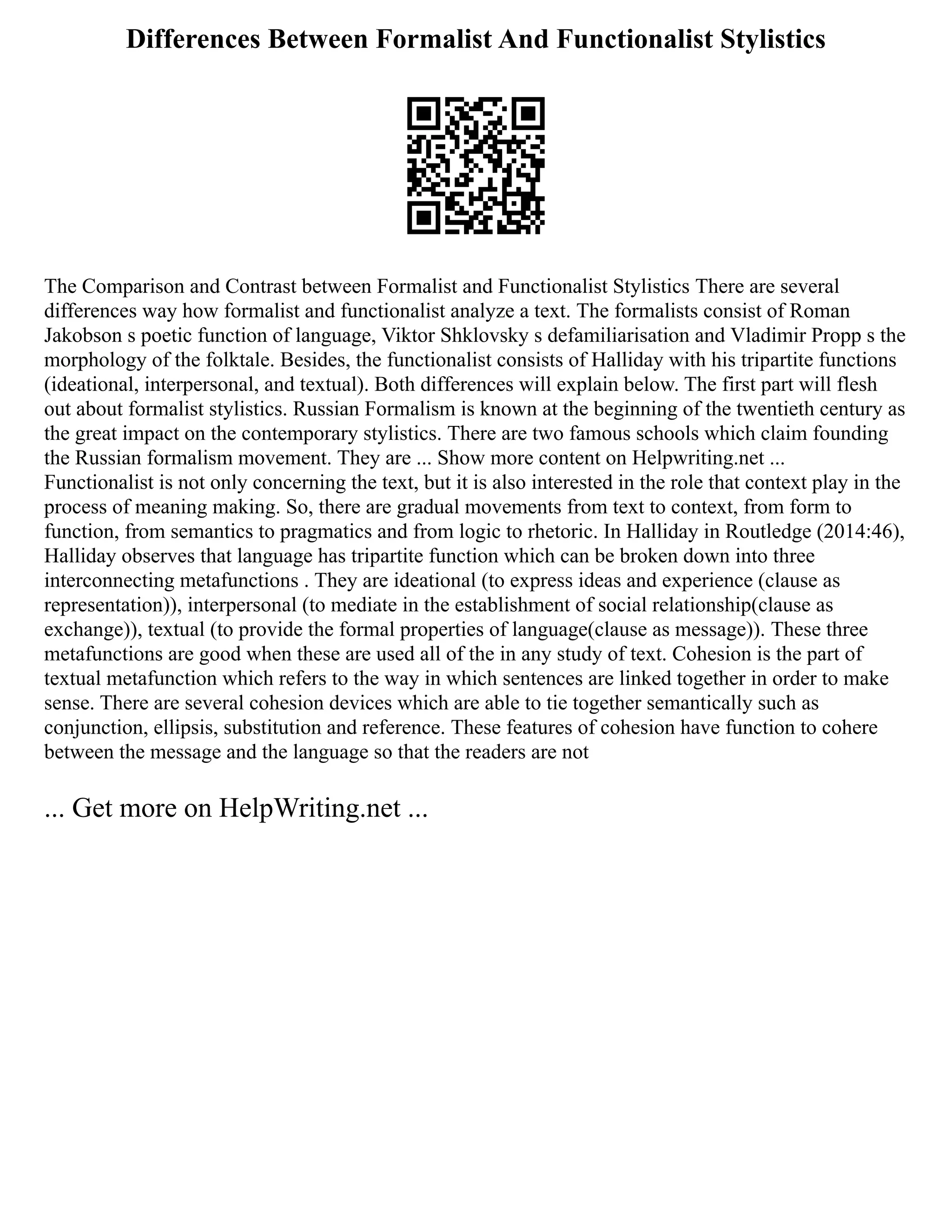 Differences Between Formalist And Functionalist Stylistics
The Comparison and Contrast between Formalist and Functionalist Stylistics There are several
differences way how formalist and functionalist analyze a text. The formalists consist of Roman
Jakobson s poetic function of language, Viktor Shklovsky s defamiliarisation and Vladimir Propp s the
morphology of the folktale. Besides, the functionalist consists of Halliday with his tripartite functions
(ideational, interpersonal, and textual). Both differences will explain below. The first part will flesh
out about formalist stylistics. Russian Formalism is known at the beginning of the twentieth century as
the great impact on the contemporary stylistics. There are two famous schools which claim founding
the Russian formalism movement. They are ... Show more content on Helpwriting.net ...
Functionalist is not only concerning the text, but it is also interested in the role that context play in the
process of meaning making. So, there are gradual movements from text to context, from form to
function, from semantics to pragmatics and from logic to rhetoric. In Halliday in Routledge (2014:46),
Halliday observes that language has tripartite function which can be broken down into three
interconnecting metafunctions . They are ideational (to express ideas and experience (clause as
representation)), interpersonal (to mediate in the establishment of social relationship(clause as
exchange)), textual (to provide the formal properties of language(clause as message)). These three
metafunctions are good when these are used all of the in any study of text. Cohesion is the part of
textual metafunction which refers to the way in which sentences are linked together in order to make
sense. There are several cohesion devices which are able to tie together semantically such as
conjunction, ellipsis, substitution and reference. These features of cohesion have function to cohere
between the message and the language so that the readers are not
... Get more on HelpWriting.net ...
 