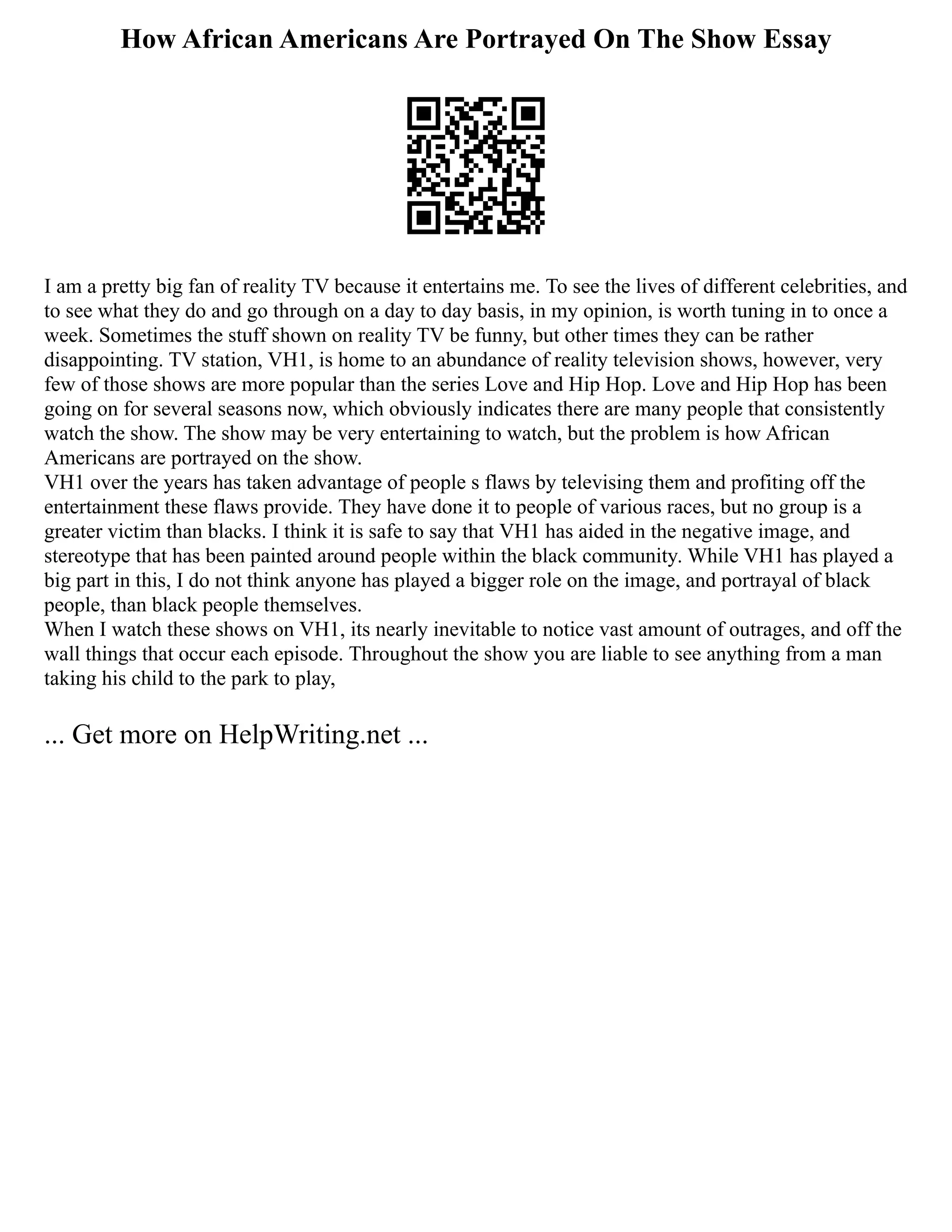How African Americans Are Portrayed On The Show Essay
I am a pretty big fan of reality TV because it entertains me. To see the lives of different celebrities, and
to see what they do and go through on a day to day basis, in my opinion, is worth tuning in to once a
week. Sometimes the stuff shown on reality TV be funny, but other times they can be rather
disappointing. TV station, VH1, is home to an abundance of reality television shows, however, very
few of those shows are more popular than the series Love and Hip Hop. Love and Hip Hop has been
going on for several seasons now, which obviously indicates there are many people that consistently
watch the show. The show may be very entertaining to watch, but the problem is how African
Americans are portrayed on the show.
VH1 over the years has taken advantage of people s flaws by televising them and profiting off the
entertainment these flaws provide. They have done it to people of various races, but no group is a
greater victim than blacks. I think it is safe to say that VH1 has aided in the negative image, and
stereotype that has been painted around people within the black community. While VH1 has played a
big part in this, I do not think anyone has played a bigger role on the image, and portrayal of black
people, than black people themselves.
When I watch these shows on VH1, its nearly inevitable to notice vast amount of outrages, and off the
wall things that occur each episode. Throughout the show you are liable to see anything from a man
taking his child to the park to play,
... Get more on HelpWriting.net ...
 