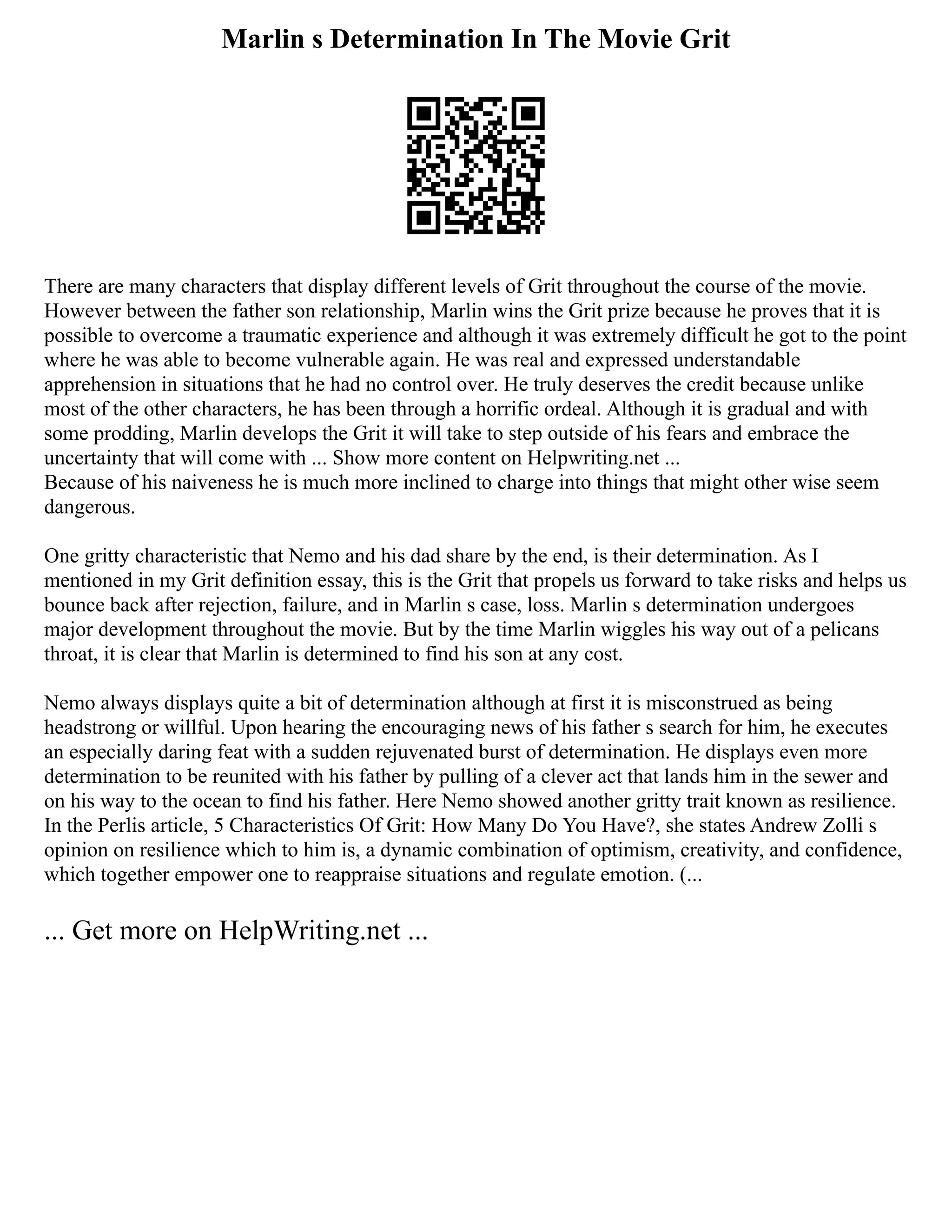 Marlin s Determination In The Movie Grit
There are many characters that display different levels of Grit throughout the course of the movie.
However between the father son relationship, Marlin wins the Grit prize because he proves that it is
possible to overcome a traumatic experience and although it was extremely difficult he got to the point
where he was able to become vulnerable again. He was real and expressed understandable
apprehension in situations that he had no control over. He truly deserves the credit because unlike
most of the other characters, he has been through a horrific ordeal. Although it is gradual and with
some prodding, Marlin develops the Grit it will take to step outside of his fears and embrace the
uncertainty that will come with ... Show more content on Helpwriting.net ...
Because of his naiveness he is much more inclined to charge into things that might other wise seem
dangerous.
One gritty characteristic that Nemo and his dad share by the end, is their determination. As I
mentioned in my Grit definition essay, this is the Grit that propels us forward to take risks and helps us
bounce back after rejection, failure, and in Marlin s case, loss. Marlin s determination undergoes
major development throughout the movie. But by the time Marlin wiggles his way out of a pelicans
throat, it is clear that Marlin is determined to find his son at any cost.
Nemo always displays quite a bit of determination although at first it is misconstrued as being
headstrong or willful. Upon hearing the encouraging news of his father s search for him, he executes
an especially daring feat with a sudden rejuvenated burst of determination. He displays even more
determination to be reunited with his father by pulling of a clever act that lands him in the sewer and
on his way to the ocean to find his father. Here Nemo showed another gritty trait known as resilience.
In the Perlis article, 5 Characteristics Of Grit: How Many Do You Have?, she states Andrew Zolli s
opinion on resilience which to him is, a dynamic combination of optimism, creativity, and confidence,
which together empower one to reappraise situations and regulate emotion. (...
... Get more on HelpWriting.net ...
 