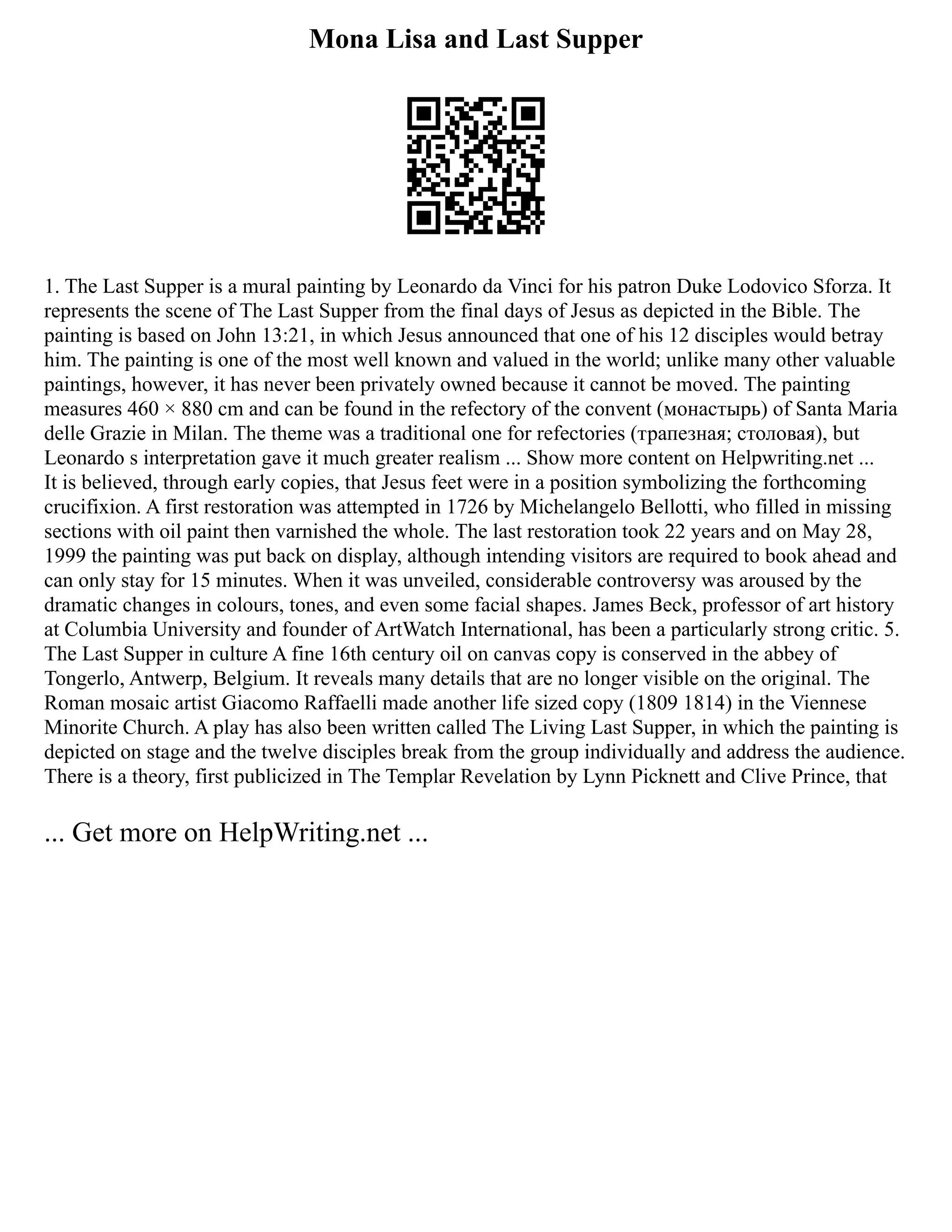 Mona Lisa and Last Supper
1. The Last Supper is a mural painting by Leonardo da Vinci for his patron Duke Lodovico Sforza. It
represents the scene of The Last Supper from the final days of Jesus as depicted in the Bible. The
painting is based on John 13:21, in which Jesus announced that one of his 12 disciples would betray
him. The painting is one of the most well known and valued in the world; unlike many other valuable
paintings, however, it has never been privately owned because it cannot be moved. Тhe painting
measures 460 × 880 cm and can be found in the refectory of the convent (монастырь) of Santa Maria
delle Grazie in Milan. The theme was a traditional one for refectories (трапезная; столовая), but
Leonardo s interpretation gave it much greater realism ... Show more content on Helpwriting.net ...
It is believed, through early copies, that Jesus feet were in a position symbolizing the forthcoming
crucifixion. A first restoration was attempted in 1726 by Michelangelo Bellotti, who filled in missing
sections with oil paint then varnished the whole. The last restoration took 22 years and on May 28,
1999 the painting was put back on display, although intending visitors are required to book ahead and
can only stay for 15 minutes. When it was unveiled, considerable controversy was aroused by the
dramatic changes in colours, tones, and even some facial shapes. James Beck, professor of art history
at Columbia University and founder of ArtWatch International, has been a particularly strong critic. 5.
The Last Supper in culture A fine 16th century oil on canvas copy is conserved in the abbey of
Tongerlo, Antwerp, Belgium. It reveals many details that are no longer visible on the original. The
Roman mosaic artist Giacomo Raffaelli made another life sized copy (1809 1814) in the Viennese
Minorite Church. A play has also been written called The Living Last Supper, in which the painting is
depicted on stage and the twelve disciples break from the group individually and address the audience.
There is a theory, first publicized in The Templar Revelation by Lynn Picknett and Clive Prince, that
... Get more on HelpWriting.net ...
 