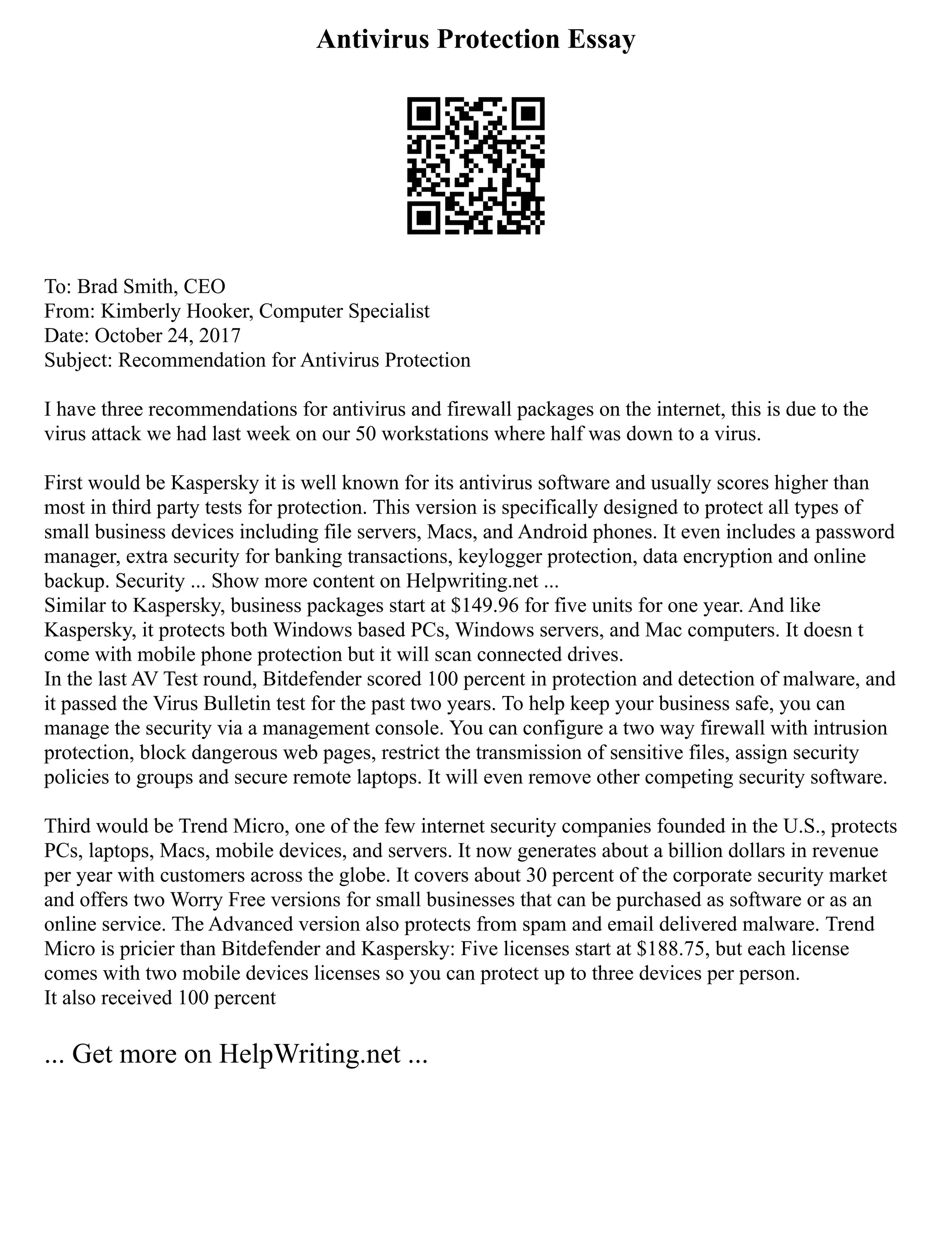 Antivirus Protection Essay
To: Brad Smith, CEO
From: Kimberly Hooker, Computer Specialist
Date: October 24, 2017
Subject: Recommendation for Antivirus Protection
I have three recommendations for antivirus and firewall packages on the internet, this is due to the
virus attack we had last week on our 50 workstations where half was down to a virus.
First would be Kaspersky it is well known for its antivirus software and usually scores higher than
most in third party tests for protection. This version is specifically designed to protect all types of
small business devices including file servers, Macs, and Android phones. It even includes a password
manager, extra security for banking transactions, keylogger protection, data encryption and online
backup. Security ... Show more content on Helpwriting.net ...
Similar to Kaspersky, business packages start at $149.96 for five units for one year. And like
Kaspersky, it protects both Windows based PCs, Windows servers, and Mac computers. It doesn t
come with mobile phone protection but it will scan connected drives.
In the last AV Test round, Bitdefender scored 100 percent in protection and detection of malware, and
it passed the Virus Bulletin test for the past two years. To help keep your business safe, you can
manage the security via a management console. You can configure a two way firewall with intrusion
protection, block dangerous web pages, restrict the transmission of sensitive files, assign security
policies to groups and secure remote laptops. It will even remove other competing security software.
Third would be Trend Micro, one of the few internet security companies founded in the U.S., protects
PCs, laptops, Macs, mobile devices, and servers. It now generates about a billion dollars in revenue
per year with customers across the globe. It covers about 30 percent of the corporate security market
and offers two Worry Free versions for small businesses that can be purchased as software or as an
online service. The Advanced version also protects from spam and email delivered malware. Trend
Micro is pricier than Bitdefender and Kaspersky: Five licenses start at $188.75, but each license
comes with two mobile devices licenses so you can protect up to three devices per person.
It also received 100 percent
... Get more on HelpWriting.net ...
 