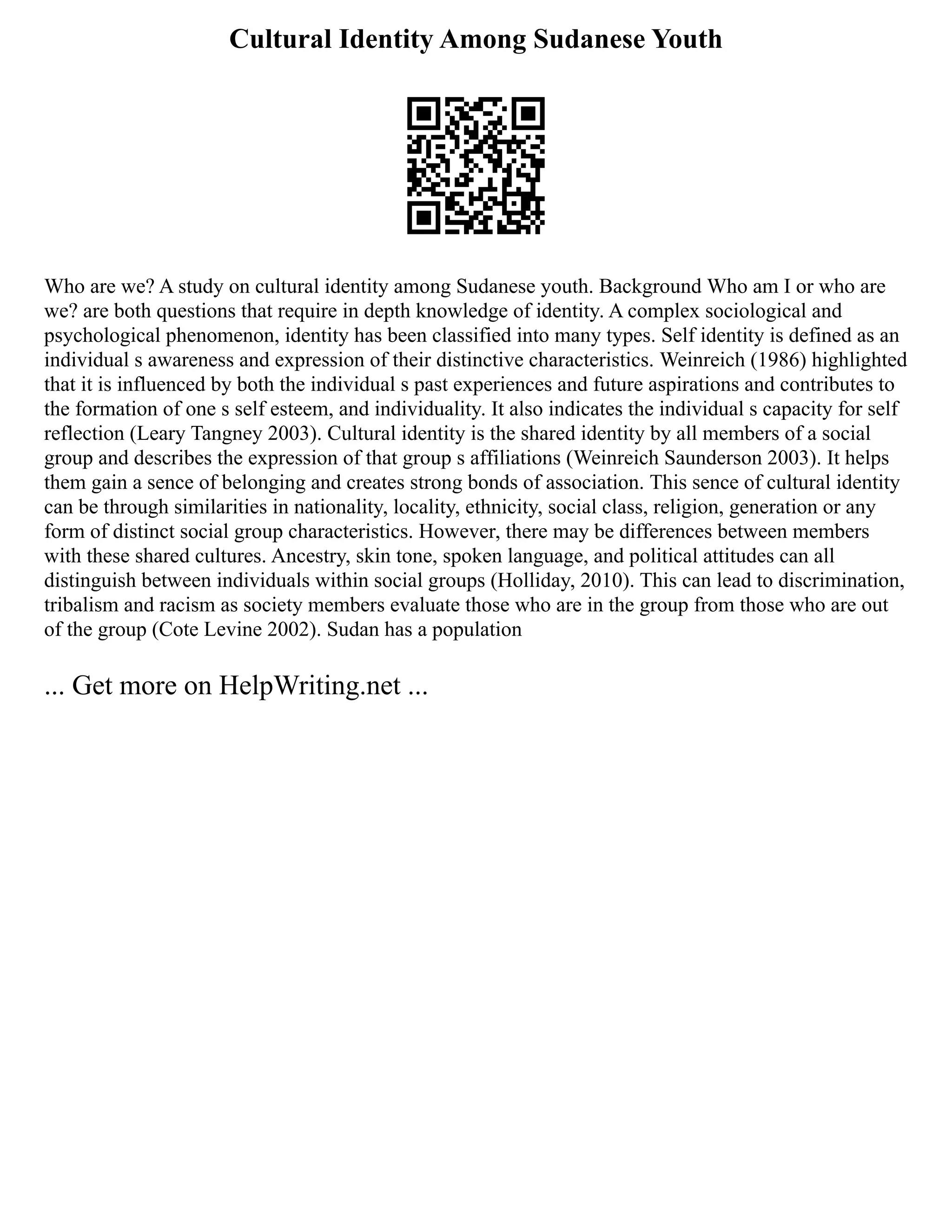 Cultural Identity Among Sudanese Youth
Who are we? A study on cultural identity among Sudanese youth. Background Who am I or who are
we? are both questions that require in depth knowledge of identity. A complex sociological and
psychological phenomenon, identity has been classified into many types. Self identity is defined as an
individual s awareness and expression of their distinctive characteristics. Weinreich (1986) highlighted
that it is influenced by both the individual s past experiences and future aspirations and contributes to
the formation of one s self esteem, and individuality. It also indicates the individual s capacity for self
reflection (Leary Tangney 2003). Cultural identity is the shared identity by all members of a social
group and describes the expression of that group s affiliations (Weinreich Saunderson 2003). It helps
them gain a sence of belonging and creates strong bonds of association. This sence of cultural identity
can be through similarities in nationality, locality, ethnicity, social class, religion, generation or any
form of distinct social group characteristics. However, there may be differences between members
with these shared cultures. Ancestry, skin tone, spoken language, and political attitudes can all
distinguish between individuals within social groups (Holliday, 2010). This can lead to discrimination,
tribalism and racism as society members evaluate those who are in the group from those who are out
of the group (Cote Levine 2002). Sudan has a population
... Get more on HelpWriting.net ...
 