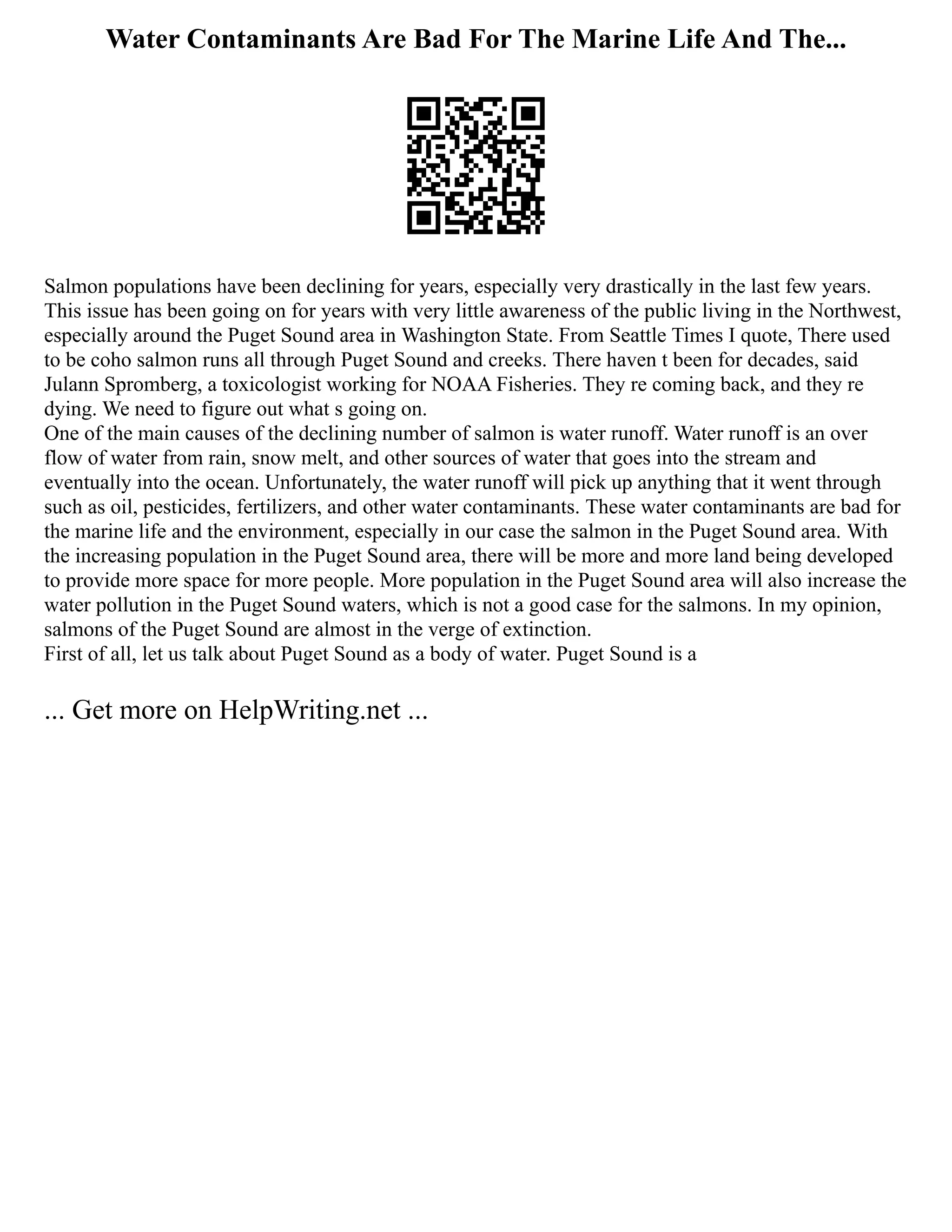 Water Contaminants Are Bad For The Marine Life And The...
Salmon populations have been declining for years, especially very drastically in the last few years.
This issue has been going on for years with very little awareness of the public living in the Northwest,
especially around the Puget Sound area in Washington State. From Seattle Times I quote, There used
to be coho salmon runs all through Puget Sound and creeks. There haven t been for decades, said
Julann Spromberg, a toxicologist working for NOAA Fisheries. They re coming back, and they re
dying. We need to figure out what s going on.
One of the main causes of the declining number of salmon is water runoff. Water runoff is an over
flow of water from rain, snow melt, and other sources of water that goes into the stream and
eventually into the ocean. Unfortunately, the water runoff will pick up anything that it went through
such as oil, pesticides, fertilizers, and other water contaminants. These water contaminants are bad for
the marine life and the environment, especially in our case the salmon in the Puget Sound area. With
the increasing population in the Puget Sound area, there will be more and more land being developed
to provide more space for more people. More population in the Puget Sound area will also increase the
water pollution in the Puget Sound waters, which is not a good case for the salmons. In my opinion,
salmons of the Puget Sound are almost in the verge of extinction.
First of all, let us talk about Puget Sound as a body of water. Puget Sound is a
... Get more on HelpWriting.net ...
 