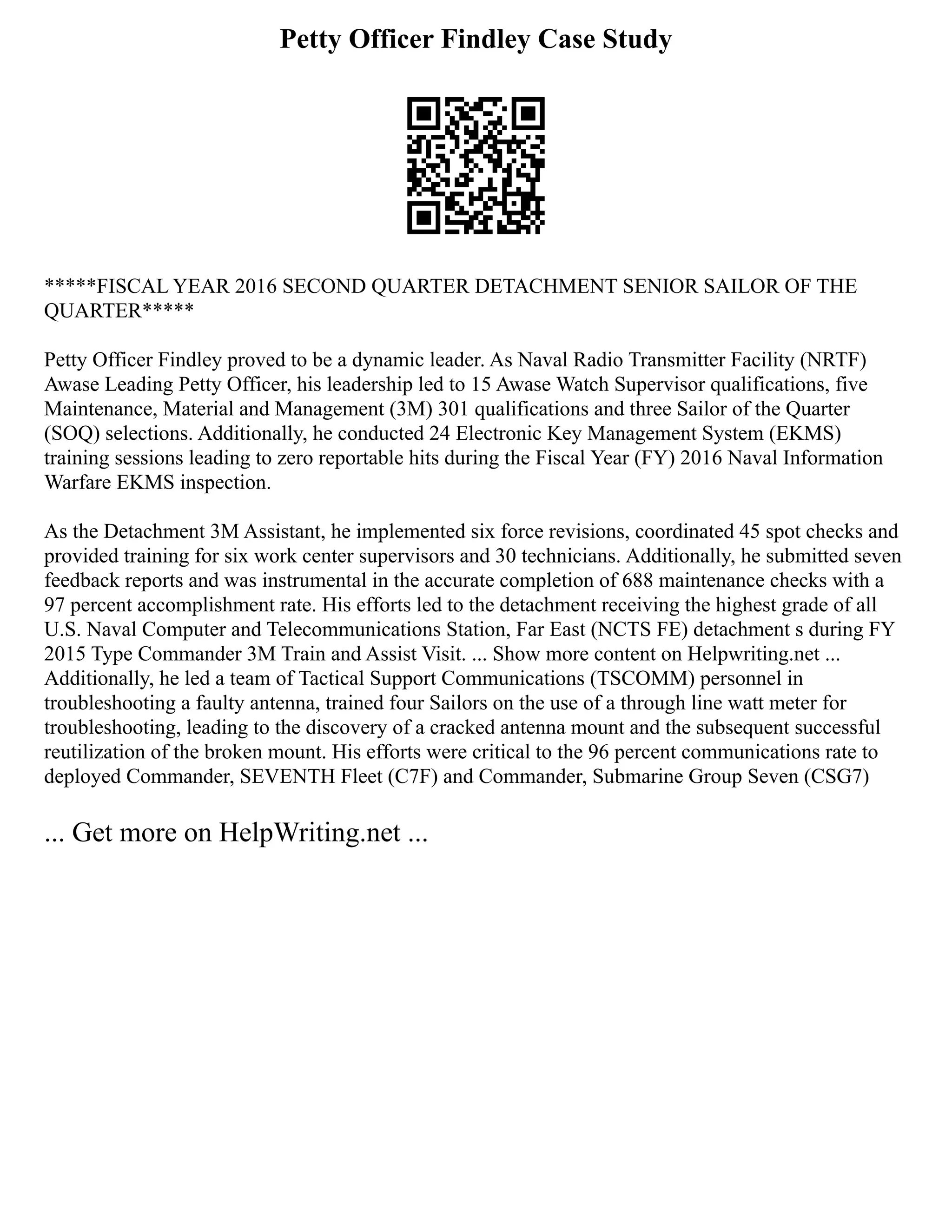 Petty Officer Findley Case Study
*****FISCAL YEAR 2016 SECOND QUARTER DETACHMENT SENIOR SAILOR OF THE
QUARTER*****
Petty Officer Findley proved to be a dynamic leader. As Naval Radio Transmitter Facility (NRTF)
Awase Leading Petty Officer, his leadership led to 15 Awase Watch Supervisor qualifications, five
Maintenance, Material and Management (3M) 301 qualifications and three Sailor of the Quarter
(SOQ) selections. Additionally, he conducted 24 Electronic Key Management System (EKMS)
training sessions leading to zero reportable hits during the Fiscal Year (FY) 2016 Naval Information
Warfare EKMS inspection.
As the Detachment 3M Assistant, he implemented six force revisions, coordinated 45 spot checks and
provided training for six work center supervisors and 30 technicians. Additionally, he submitted seven
feedback reports and was instrumental in the accurate completion of 688 maintenance checks with a
97 percent accomplishment rate. His efforts led to the detachment receiving the highest grade of all
U.S. Naval Computer and Telecommunications Station, Far East (NCTS FE) detachment s during FY
2015 Type Commander 3M Train and Assist Visit. ... Show more content on Helpwriting.net ...
Additionally, he led a team of Tactical Support Communications (TSCOMM) personnel in
troubleshooting a faulty antenna, trained four Sailors on the use of a through line watt meter for
troubleshooting, leading to the discovery of a cracked antenna mount and the subsequent successful
reutilization of the broken mount. His efforts were critical to the 96 percent communications rate to
deployed Commander, SEVENTH Fleet (C7F) and Commander, Submarine Group Seven (CSG7)
... Get more on HelpWriting.net ...
 