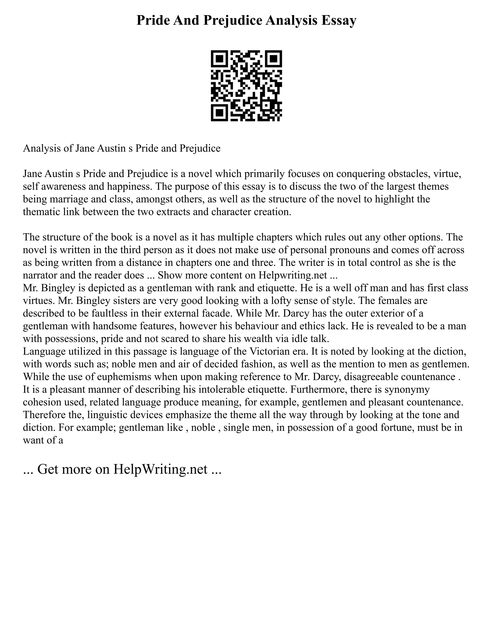 Pride And Prejudice Analysis Essay
Analysis of Jane Austin s Pride and Prejudice
Jane Austin s Pride and Prejudice is a novel which primarily focuses on conquering obstacles, virtue,
self awareness and happiness. The purpose of this essay is to discuss the two of the largest themes
being marriage and class, amongst others, as well as the structure of the novel to highlight the
thematic link between the two extracts and character creation.
The structure of the book is a novel as it has multiple chapters which rules out any other options. The
novel is written in the third person as it does not make use of personal pronouns and comes off across
as being written from a distance in chapters one and three. The writer is in total control as she is the
narrator and the reader does ... Show more content on Helpwriting.net ...
Mr. Bingley is depicted as a gentleman with rank and etiquette. He is a well off man and has first class
virtues. Mr. Bingley sisters are very good looking with a lofty sense of style. The females are
described to be faultless in their external facade. While Mr. Darcy has the outer exterior of a
gentleman with handsome features, however his behaviour and ethics lack. He is revealed to be a man
with possessions, pride and not scared to share his wealth via idle talk.
Language utilized in this passage is language of the Victorian era. It is noted by looking at the diction,
with words such as; noble men and air of decided fashion, as well as the mention to men as gentlemen.
While the use of euphemisms when upon making reference to Mr. Darcy, disagreeable countenance .
It is a pleasant manner of describing his intolerable etiquette. Furthermore, there is synonymy
cohesion used, related language produce meaning, for example, gentlemen and pleasant countenance.
Therefore the, linguistic devices emphasize the theme all the way through by looking at the tone and
diction. For example; gentleman like , noble , single men, in possession of a good fortune, must be in
want of a
... Get more on HelpWriting.net ...
 