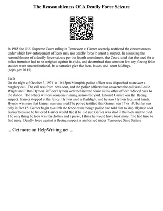 The Reasonableness Of A Deadly Force Seizure
In 1985 the U.S. Supreme Court ruling in Tennessee v. Garner severely restricted the circumstances
under which law enforcement officers may use deadly force to arrest a suspect. In assessing the
reasonableness of a deadly force seizure per the fourth amendment, the Court ruled that the need for a
police intrusion had to be weighed against its risks, and determined that common law any fleeing felon
statutes were unconstitutional. In a narrative give the facts, issues, and court holdings.
(ncjrs.gov,2015)
Facts
On the night of October 3, 1974 at 10:45pm Memphis police officer was dispatched to answer a
burglary call. The call was from next door, and the police officers that answered the call was Leslie
Wright and Elton Hymon. Officer Hymon went behind the house as the other officer radioed back to
the station. The officer witness someone running across the yard. Edward Garner was the fleeing
suspect. Garner stopped at the fence. Hymon used a flashlight, and he saw Hymon face, and hands.
Hymon was sure that Garner was unarmed.The police testified that Garner was 17 or 18, but he was
only in fact 15. Garner begin to climb the fence even though police had told him to stop. Hymon shot
Garner because he believed Garner would flee if he did not. Garner was shot in the back and he died.
The only thing he took was ten dollars and a purse, I think he would have took more if he had time to
find more. Deadly force against a fleeing suspect is authorized under Tennessee State Statute
... Get more on HelpWriting.net ...
 
