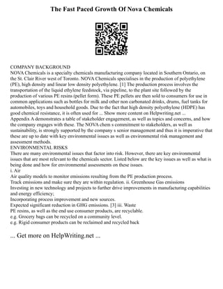 The Fast Paced Growth Of Nova Chemicals
COMPANY BACKGROUND
NOVA Chemicals is a specialty chemicals manufacturing company located in Southern Ontario, on
the St. Clair River west of Toronto. NOVA Chemicals specialises in the production of polyethylene
(PE), high density and linear low density polyethylene. [1] The production process involves the
transportation of the liquid ethylene feedstock, via pipeline, to the plant site followed by the
production of various PE resins (pellet form). These PE pellets are then sold to consumers for use in
common applications such as bottles for milk and other non carbonated drinks, drums, fuel tanks for
automobiles, toys and household goods. Due to the fact that high density polyethylene (HDPE) has
good chemical resistance, it is often used for ... Show more content on Helpwriting.net ...
Appendix A demonstrates a table of stakeholder engagement, as well as topics and concerns, and how
the company engages with these. The NOVA chem s commitment to stakeholders, as well as
sustainability, is strongly supported by the company s senior management and thus it is imperative that
these are up to date with key environmental issues as well as environmental risk management and
assessment methods.
ENVIRONMENTAL RISKS
There are many environmental issues that factor into risk. However, there are key environmental
issues that are most relevant to the chemicals sector. Listed below are the key issues as well as what is
being done and how for environmental assessments on these issues.
i. Air
Air quality models to monitor emissions resulting from the PE production process.
Track emissions and make sure they are within regulation. ii. Greenhouse Gas emissions
Investing in new technology and projects to further drive improvements in manufacturing capabilities
and energy efficiency;
Incorporating process improvement and new sources.
Expected significant reduction in GHG emissions. [3] iii. Waste
PE resins, as well as the end use consumer products, are recyclable.
e.g. Grocery bags can be recycled on a community level.
e.g. Rigid consumer products can be reclaimed and recycled back
... Get more on HelpWriting.net ...
 