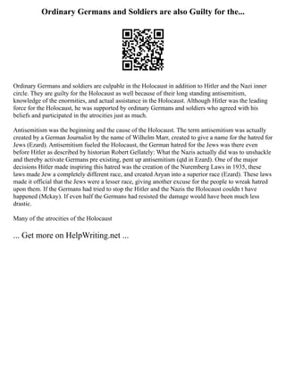Ordinary Germans and Soldiers are also Guilty for the...
Ordinary Germans and soldiers are culpable in the Holocaust in addition to Hitler and the Nazi inner
circle. They are guilty for the Holocaust as well because of their long standing antisemitism,
knowledge of the enormities, and actual assistance in the Holocaust. Although Hitler was the leading
force for the Holocaust, he was supported by ordinary Germans and soldiers who agreed with his
beliefs and participated in the atrocities just as much.
Antisemitism was the beginning and the cause of the Holocaust. The term antisemitism was actually
created by a German Journalist by the name of Wilhelm Marr, created to give a name for the hatred for
Jews (Ezard). Antisemitism fueled the Holocaust, the German hatred for the Jews was there even
before Hitler as described by historian Robert Gellately: What the Nazis actually did was to unshackle
and thereby activate Germans pre existing, pent up antisemitism (qtd in Ezard). One of the major
decisions Hitler made inspiring this hatred was the creation of the Nuremberg Laws in 1935, these
laws made Jew a completely different race, and created Aryan into a superior race (Ezard). These laws
made it official that the Jews were a lesser race, giving another excuse for the people to wreak hatred
upon them. If the Germans had tried to stop the Hitler and the Nazis the Holocaust couldn t have
happened (Mckay). If even half the Germans had resisted the damage would have been much less
drastic.
Many of the atrocities of the Holocaust
... Get more on HelpWriting.net ...
 