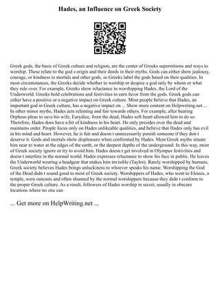 Hades, an Influence on Greek Society
Greek gods, the basis of Greek culture and religion, are the center of Greeks superstitions and ways to
worship. These relate to the god s origin and their deeds in their myths. Gods can either show jealousy,
courage, or kindness to mortals and other gods, so Greeks label the gods based on their qualities. In
most circumstances, the Greeks decide whether to worship or despise a god only by whom or what
they rule over. For example, Greeks show reluctance in worshipping Hades, the Lord of the
Underworld. Greeks hold celebrations and festivities to earn favor from the gods. Greek gods can
either have a positive or a negative impact on Greek culture. Most people believe that Hades, an
important god in Greek culture, has a negative impact on ... Show more content on Helpwriting.net ...
In other minor myths, Hades acts relenting and fair towards others. For example, after hearing
Orpheus pleas to save his wife, Eurydice, from the dead, Hades soft heart allowed him to do so.
Therefore, Hades does have a bit of kindness in his heart. He only presides over the dead and
maintains order. People focus only on Hades unlikeable qualities, and believe that Hades only has evil
in his mind and heart. However, he is fair and doesn t unnecessarily punish someone if they don t
deserve it. Gods and mortals show displeasure when confronted by Hades. Most Greek myths situate
him near to water at the edges of the earth, or the deepest depths of the underground. In this way, most
of Greek society ignore or try to avoid him. Hades doesn t get involved in Olympus festivities and
doesn t interfere in the normal world. Hades expresses reluctance to show his face in public. He leaves
the Underworld wearing a headgear that makes him invisible (Taylor). Rarely worshipped by humans,
Greek society believes Hades brings unluckiness to whoever speaks his name. Worshipping the God
of the Dead didn t sound good to most of Greek society. Worshippers of Hades, who went to Eleusis, a
temple, were outcasts and often shunned by the normal worshippers because they didn t conform to
the proper Greek culture. As a result, followers of Hades worship in secret, usually in obscure
locations where no one can
... Get more on HelpWriting.net ...
 