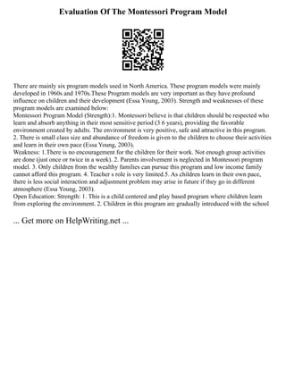 Evaluation Of The Montessori Program Model
There are mainly six program models used in North America. These program models were mainly
developed in 1960s and 1970s.These Program models are very important as they have profound
influence on children and their development (Essa Young, 2003). Strength and weaknesses of these
program models are examined below:
Montessori Program Model (Strength):1. Montessori believe is that children should be respected who
learn and absorb anything in their most sensitive period (3 6 years), providing the favorable
environment created by adults. The environment is very positive, safe and attractive in this program.
2. There is small class size and abundance of freedom is given to the children to choose their activities
and learn in their own pace (Essa Young, 2003).
Weakness: 1.There is no encouragement for the children for their work. Not enough group activities
are done (just once or twice in a week). 2. Parents involvement is neglected in Montessori program
model. 3. Only children from the wealthy families can pursue this program and low income family
cannot afford this program. 4. Teacher s role is very limited.5. As children learn in their own pace,
there is less social interaction and adjustment problem may arise in future if they go in different
atmosphere (Essa Young, 2003).
Open Education: Strength: 1. This is a child centered and play based program where children learn
from exploring the environment. 2. Children in this program are gradually introduced with the school
... Get more on HelpWriting.net ...
 