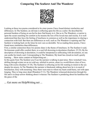 Comparing The Seafarer And The Wanderer
Looking at these two poems considered to be sister poems I have found distinct similarities and
differences. In The Seafarer, an old man is reflecting upon his life as a sailor. He described his
personal burdens of being on sea but he does find beauty in it. But as in The Wanderer, a warrior is
upon the ocean searching for comfort as he mourns the loss of his loved ones and society. It is well
understood that they have the feeling of loneliness in common as well as the importance in sharing a
connection with God. But there are differences as well, such as The Wanderer is repining and The
Seafarer is looking back on the times he now sees as desirable. Yet as reading these poems, I have
found more similarities than differences.
First, a similar connection these two poems share is the theme of loneliness. In The Seafarer it said,
No kinsman could offer comfort there, to a soul left drowning in desolation (Seafarer, 25 25). By his
description of drowning in desolation, it could be interpreted as suffocating with devastation, no one
can soothe his lonely soul. Corresponding to The Wanderer, My heart has closed on itself, quietly
learning ... Show more content on Helpwriting.net ...
In this quote from The Seafarer you ll see the narrator is talking in past tense. How wretched I was,
drifting through winter on an ice cold sea, whirled in sorrow, alone in a world blown clear of love,
hung with icicles (Seafarer 14 18), The Seafarer is reflecting on his life wanting to return to the sea
despite his misery. In The Wanderer the narrator is blackened, talking about how he is in need of
benefaction, Grey with mourning. Once there were men to whom my heart could hurry, not with open
longing. They re long since dead (Wanderer 9 11). The Wanderer witnessed destruction through his
life and is in deep sorrow thinking about it whereas The Seafarer is pondering about his hardlines but
the grace of the
... Get more on HelpWriting.net ...
 