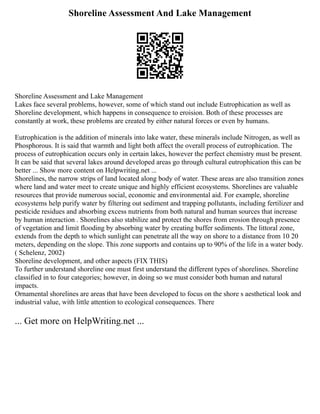 Shoreline Assessment And Lake Management
Shoreline Assessment and Lake Management
Lakes face several problems, however, some of which stand out include Eutrophication as well as
Shoreline development, which happens in consequence to eroision. Both of these processes are
constantly at work, these problems are created by either natural forces or even by humans.
Eutrophication is the addition of minerals into lake water, these minerals include Nitrogen, as well as
Phosphorous. It is said that warmth and light both affect the overall process of eutrophication. The
process of eutrophication occurs only in certain lakes, however the perfect chemistry must be present.
It can be said that several lakes around developed areas go through cultural eutrophication this can be
better ... Show more content on Helpwriting.net ...
Shorelines, the narrow strips of land located along body of water. These areas are also transition zones
where land and water meet to create unique and highly efficient ecosystems. Shorelines are valuable
resources that provide numerous social, economic and environmental aid. For example, shoreline
ecosystems help purify water by filtering out sediment and trapping pollutants, including fertilizer and
pesticide residues and absorbing excess nutrients from both natural and human sources that increase
by human interaction . Shorelines also stabilize and protect the shores from erosion through presence
of vegetation and limit flooding by absorbing water by creating buffer sediments. The littoral zone,
extends from the depth to which sunlight can penetrate all the way on shore to a distance from 10 20
meters, depending on the slope. This zone supports and contains up to 90% of the life in a water body.
( Schelenz, 2002)
Shoreline development, and other aspects (FIX THIS)
To further understand shoreline one must first understand the different types of shorelines. Shoreline
classified in to four categories; however, in doing so we must consider both human and natural
impacts.
Ornamental shorelines are areas that have been developed to focus on the shore s aesthetical look and
industrial value, with little attention to ecological consequences. There
... Get more on HelpWriting.net ...
 