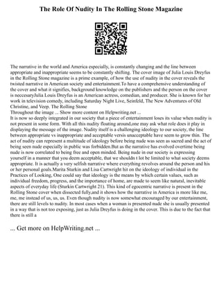 The Role Of Nudity In The Rolling Stone Magazine
The narrative in the world and America especially, is constantly changing and the line between
appropriate and inappropriate seems to be constantly shifting. The cover image of Julia Louis Dreyfus
in the Rolling Stone magazine is a prime example, of how the use of nudity in the cover reveals the
twisted narrative in American society and entertainment.To have a comprehensive understanding of
the cover and what it signifies, background knowledge on the publishers and the person on the cover
is neccesaryJulia Louis Dreyfus is an American actress, comedian, and producer. She is known for her
work in television comedy, including Saturday Night Live, Seinfeld, The New Adventures of Old
Christine, and Veep. The Rolling Stone
Throughout the image ... Show more content on Helpwriting.net ...
It is now so deeply integrated in our society that a piece of entertainment loses its value when nudity is
not present in some form. With all this nudity floating around,one may ask what role does it play in
displaying the message of the image. Nudity itself is a challenging ideology to our society, the line
between appropriate vs inappropriate and acceptable versis unacceptable have seem to grow thin. The
act of nudity can represent a multitude of ideology before being nude was seen as sacred and the act of
being seen nude especially in public was forbidden.But as the narrative has evolved overtime being
nude is now correlated to being free and open minded. Being nude in our society is expressing
yourself in a manner that you deem acceptable, that we shouldn t lot be limited to what society deems
appropriate. It is actually a very selfish narrative where everything revolves around the person and his
or her personal goals.Marita Sturkin and Lisa Cartwright hit on the ideology of individual in the
Practices of Looking, One could say that ideology is the means by which certain values, such as
individual freedom, progress, and the importance of home, are made to seem like natural, inevitable
aspects of everyday life (Sturkin Cartwright 21). This kind of egocentric narrative is present in the
Rolling Stone cover when dissected fully,and it shows how the narrative in America is more like me,
me, me instead of us, us, us. Even though nudity is now somewhat encouraged by our entertainment,
there are still levels to nudity. In most cases when a woman is presented nude she is usually presented
in a way that is not too exposing, just as Julia Dreyfus is doing in the cover. This is due to the fact that
there is still a
... Get more on HelpWriting.net ...
 