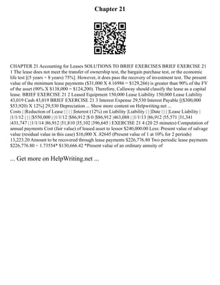 Chapter 21
CHAPTER 21 Accounting for Leases SOLUTIONS TO BRIEF EXERCISES BRIEF EXERCISE 21
1 The lease does not meet the transfer of ownership test, the bargain purchase test, or the economic
life test [(5 years ÷ 8 years) 75%]. However, it does pass the recovery of investment test. The present
value of the minimum lease payments ($31,000 X 4.16986 = $129,266) is greater than 90% of the FV
of the asset (90% X $138,000 = $124,200). Therefore, Callaway should classify the lease as a capital
lease. BRIEF EXERCISE 21 2 Leased Equipment 150,000 Lease Liability 150,000 Lease Liability
43,019 Cash 43,019 BRIEF EXERCISE 21 3 Interest Expense 29,530 Interest Payable [($300,000
$53,920) X 12%] 29,530 Depreciation ... Show more content on Helpwriting.net ...
Costs | |Reduction of Lease | | | | |Interest (12%) on Liability |Liability | | |Date | | | |Lease Liability |
|1/1/12 | | | |$550,000 | |1/1/12 |$86,912 |$ 0 |$86,912 |463,088 | |1/1/13 |86,912 |55,571 |31,341
|431,747 | |1/1/14 |86,912 |51,810 |35,102 |396,645 | EXERCISE 21 4 (20 25 minutes) Computation of
annual payments Cost (fair value) of leased asset to lessor $240,000.00 Less: Present value of salvage
value (residual value in this case) $16,000 X .82645 (Present value of 1 at 10% for 2 periods)
13,223.20 Amount to be recovered through lease payments $226,776.80 Two periodic lease payments
$226,776.80 ÷ 1.73554* $130,666.42 *Present value of an ordinary annuity of
... Get more on HelpWriting.net ...
 