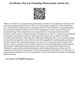 An Effective Way For Promoting Photocatalytic Activity Of...
Abstract. An effective way for promoting photocatalytic activity of a semiconductor is doping of rare
earth metal nanoparticles (NPs) onto it. Zinc oxide and Lanthanum doped Zinc oxide nanoparticles
were synthesized by modifying the gel combustion method. It was found that La can greatly enhance
the cytotoxicity and photocatalytic activity of ZnO nanoparticles towards various cell lines and
paracetamol drug. These nanoparticles were characterized by various spectroscopic and other
techniques which clearly revealed the presence of lanthanum ions. The UV vis spectroscopy displayed
the absorption edge shifts towards the visible region after doping with La which is extremely
favorable for absorbing the visible light. We compared the enhancing effect of La ions and found that
La doped ZnO nanoparticles is more effective than ZnO nanoparticles in promoting the generation of
hydroxyl radicals, holes and the photocatalytic activity of ZnO. Finally, the results of these studies
provide a concise viewpoint in this important research area and specifically propose further research
opportunities in optimizing the photocatalytic performance of La doped ZnO nanoparticles and
widening the scope of their potential photocatalytic and biomedical applications. Keywords. Gel
combustion, Photocatalytic, Paracetamol, Cell lines and nanoparticles. Introduction. The presence of
pharmaceutical compound even at low concentration in waste water effluents raised the environmental
problems poising
... Get more on HelpWriting.net ...
 