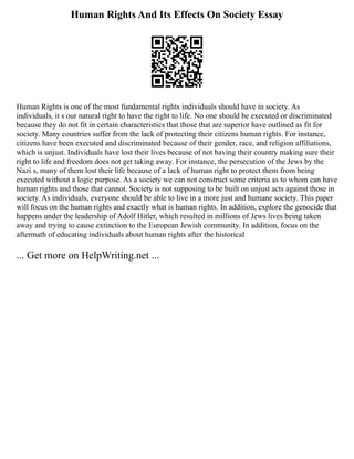 Human Rights And Its Effects On Society Essay
Human Rights is one of the most fundamental rights individuals should have in society. As
individuals, it s our natural right to have the right to life. No one should be executed or discriminated
because they do not fit in certain characteristics that those that are superior have outlined as fit for
society. Many countries suffer from the lack of protecting their citizens human rights. For instance,
citizens have been executed and discriminated because of their gender, race, and religion affiliations,
which is unjust. Individuals have lost their lives because of not having their country making sure their
right to life and freedom does not get taking away. For instance, the persecution of the Jews by the
Nazi s, many of them lost their life because of a lack of human right to protect them from being
executed without a logic purpose. As a society we can not construct some criteria as to whom can have
human rights and those that cannot. Society is not supposing to be built on unjust acts against those in
society. As individuals, everyone should be able to live in a more just and humane society. This paper
will focus on the human rights and exactly what is human rights. In addition, explore the genocide that
happens under the leadership of Adolf Hitler, which resulted in millions of Jews lives being taken
away and trying to cause extinction to the European Jewish community. In addition, focus on the
aftermath of educating individuals about human rights after the historical
... Get more on HelpWriting.net ...
 