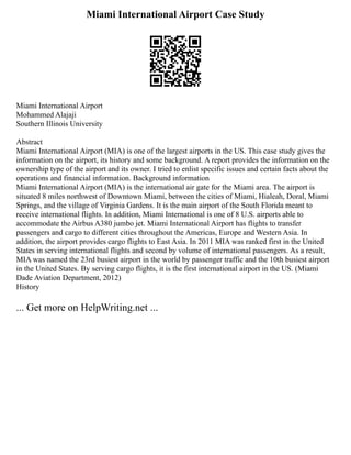 Miami International Airport Case Study
Miami International Airport
Mohammed Alajaji
Southern Illinois University
Abstract
Miami International Airport (MIA) is one of the largest airports in the US. This case study gives the
information on the airport, its history and some background. A report provides the information on the
ownership type of the airport and its owner. I tried to enlist specific issues and certain facts about the
operations and financial information. Background information
Miami International Airport (MIA) is the international air gate for the Miami area. The airport is
situated 8 miles northwest of Downtown Miami, between the cities of Miami, Hialeah, Doral, Miami
Springs, and the village of Virginia Gardens. It is the main airport of the South Florida meant to
receive international flights. In addition, Miami International is one of 8 U.S. airports able to
accommodate the Airbus A380 jumbo jet. Miami International Airport has flights to transfer
passengers and cargo to different cities throughout the Americas, Europe and Western Asia. In
addition, the airport provides cargo flights to East Asia. In 2011 MIA was ranked first in the United
States in serving international flights and second by volume of international passengers. As a result,
MIA was named the 23rd busiest airport in the world by passenger traffic and the 10th busiest airport
in the United States. By serving cargo flights, it is the first international airport in the US. (Miami
Dade Aviation Department, 2012)
History
... Get more on HelpWriting.net ...
 
